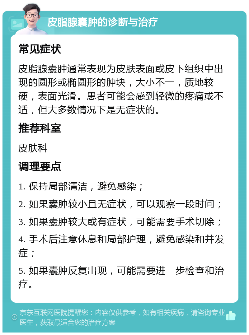 皮脂腺囊肿的诊断与治疗 常见症状 皮脂腺囊肿通常表现为皮肤表面或皮下组织中出现的圆形或椭圆形的肿块，大小不一，质地较硬，表面光滑。患者可能会感到轻微的疼痛或不适，但大多数情况下是无症状的。 推荐科室 皮肤科 调理要点 1. 保持局部清洁，避免感染； 2. 如果囊肿较小且无症状，可以观察一段时间； 3. 如果囊肿较大或有症状，可能需要手术切除； 4. 手术后注意休息和局部护理，避免感染和并发症； 5. 如果囊肿反复出现，可能需要进一步检查和治疗。