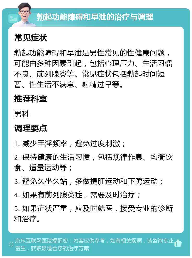 勃起功能障碍和早泄的治疗与调理 常见症状 勃起功能障碍和早泄是男性常见的性健康问题，可能由多种因素引起，包括心理压力、生活习惯不良、前列腺炎等。常见症状包括勃起时间短暂、性生活不满意、射精过早等。 推荐科室 男科 调理要点 1. 减少手淫频率，避免过度刺激； 2. 保持健康的生活习惯，包括规律作息、均衡饮食、适量运动等； 3. 避免久坐久站，多做提肛运动和下蹲运动； 4. 如果有前列腺炎症，需要及时治疗； 5. 如果症状严重，应及时就医，接受专业的诊断和治疗。