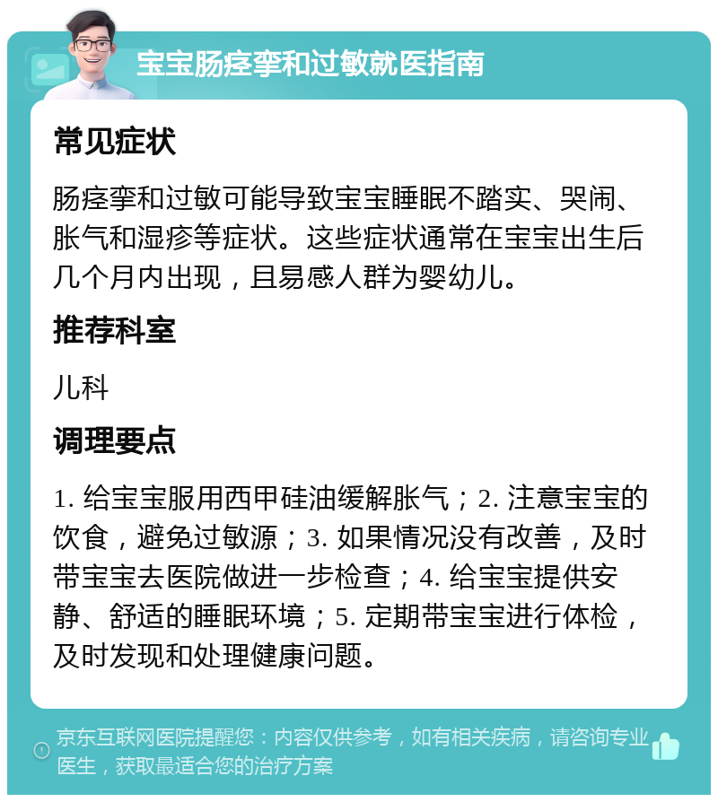 宝宝肠痉挛和过敏就医指南 常见症状 肠痉挛和过敏可能导致宝宝睡眠不踏实、哭闹、胀气和湿疹等症状。这些症状通常在宝宝出生后几个月内出现，且易感人群为婴幼儿。 推荐科室 儿科 调理要点 1. 给宝宝服用西甲硅油缓解胀气；2. 注意宝宝的饮食，避免过敏源；3. 如果情况没有改善，及时带宝宝去医院做进一步检查；4. 给宝宝提供安静、舒适的睡眠环境；5. 定期带宝宝进行体检，及时发现和处理健康问题。