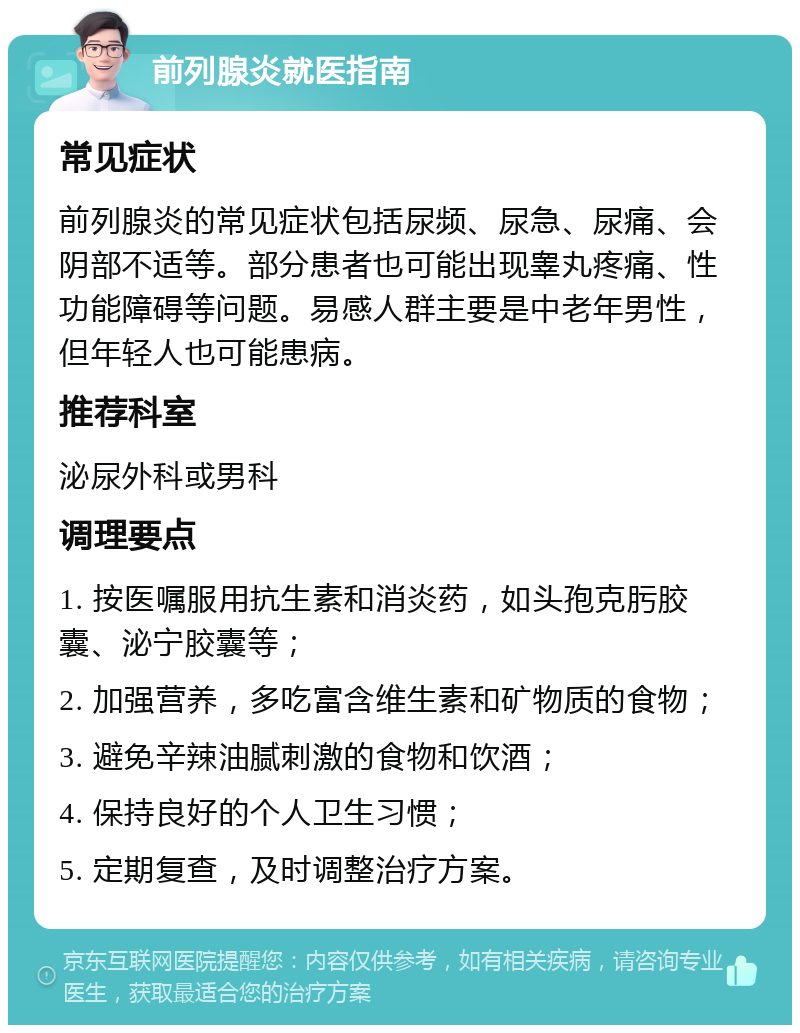 前列腺炎就医指南 常见症状 前列腺炎的常见症状包括尿频、尿急、尿痛、会阴部不适等。部分患者也可能出现睾丸疼痛、性功能障碍等问题。易感人群主要是中老年男性，但年轻人也可能患病。 推荐科室 泌尿外科或男科 调理要点 1. 按医嘱服用抗生素和消炎药，如头孢克肟胶囊、泌宁胶囊等； 2. 加强营养，多吃富含维生素和矿物质的食物； 3. 避免辛辣油腻刺激的食物和饮酒； 4. 保持良好的个人卫生习惯； 5. 定期复查，及时调整治疗方案。