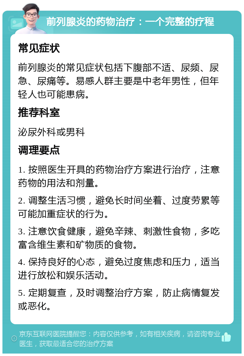 前列腺炎的药物治疗：一个完整的疗程 常见症状 前列腺炎的常见症状包括下腹部不适、尿频、尿急、尿痛等。易感人群主要是中老年男性，但年轻人也可能患病。 推荐科室 泌尿外科或男科 调理要点 1. 按照医生开具的药物治疗方案进行治疗，注意药物的用法和剂量。 2. 调整生活习惯，避免长时间坐着、过度劳累等可能加重症状的行为。 3. 注意饮食健康，避免辛辣、刺激性食物，多吃富含维生素和矿物质的食物。 4. 保持良好的心态，避免过度焦虑和压力，适当进行放松和娱乐活动。 5. 定期复查，及时调整治疗方案，防止病情复发或恶化。