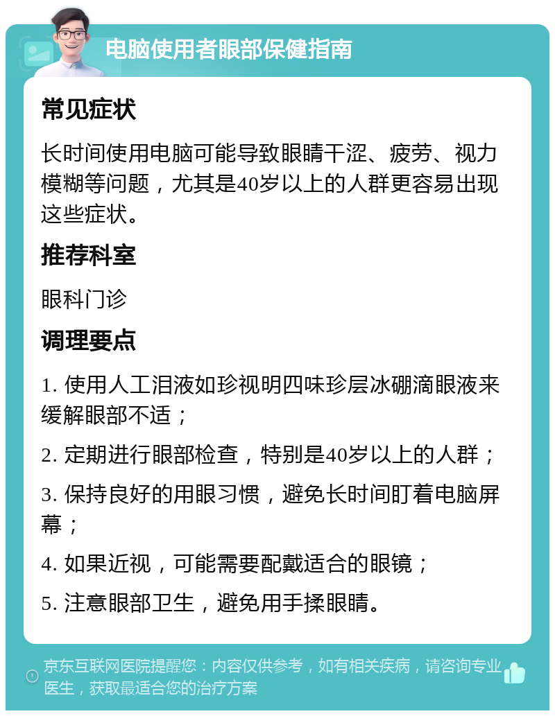 电脑使用者眼部保健指南 常见症状 长时间使用电脑可能导致眼睛干涩、疲劳、视力模糊等问题，尤其是40岁以上的人群更容易出现这些症状。 推荐科室 眼科门诊 调理要点 1. 使用人工泪液如珍视明四味珍层冰硼滴眼液来缓解眼部不适； 2. 定期进行眼部检查，特别是40岁以上的人群； 3. 保持良好的用眼习惯，避免长时间盯着电脑屏幕； 4. 如果近视，可能需要配戴适合的眼镜； 5. 注意眼部卫生，避免用手揉眼睛。