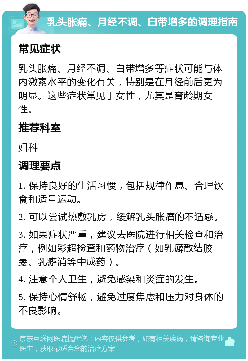 乳头胀痛、月经不调、白带增多的调理指南 常见症状 乳头胀痛、月经不调、白带增多等症状可能与体内激素水平的变化有关，特别是在月经前后更为明显。这些症状常见于女性，尤其是育龄期女性。 推荐科室 妇科 调理要点 1. 保持良好的生活习惯，包括规律作息、合理饮食和适量运动。 2. 可以尝试热敷乳房，缓解乳头胀痛的不适感。 3. 如果症状严重，建议去医院进行相关检查和治疗，例如彩超检查和药物治疗（如乳癖散结胶囊、乳癖消等中成药）。 4. 注意个人卫生，避免感染和炎症的发生。 5. 保持心情舒畅，避免过度焦虑和压力对身体的不良影响。