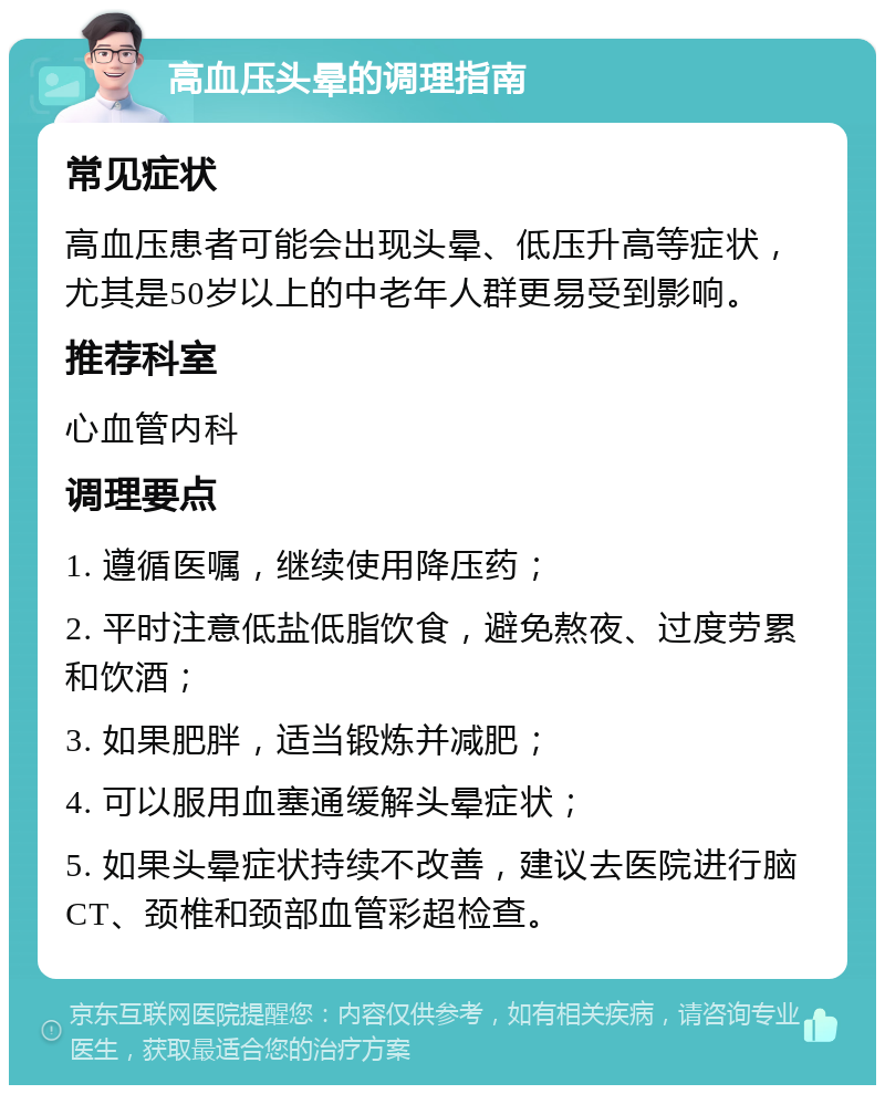 高血压头晕的调理指南 常见症状 高血压患者可能会出现头晕、低压升高等症状，尤其是50岁以上的中老年人群更易受到影响。 推荐科室 心血管内科 调理要点 1. 遵循医嘱，继续使用降压药； 2. 平时注意低盐低脂饮食，避免熬夜、过度劳累和饮酒； 3. 如果肥胖，适当锻炼并减肥； 4. 可以服用血塞通缓解头晕症状； 5. 如果头晕症状持续不改善，建议去医院进行脑CT、颈椎和颈部血管彩超检查。