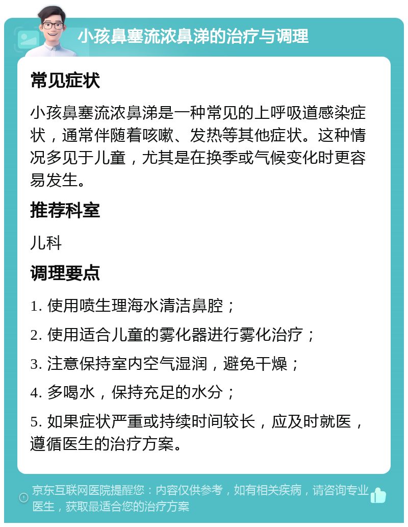 小孩鼻塞流浓鼻涕的治疗与调理 常见症状 小孩鼻塞流浓鼻涕是一种常见的上呼吸道感染症状，通常伴随着咳嗽、发热等其他症状。这种情况多见于儿童，尤其是在换季或气候变化时更容易发生。 推荐科室 儿科 调理要点 1. 使用喷生理海水清洁鼻腔； 2. 使用适合儿童的雾化器进行雾化治疗； 3. 注意保持室内空气湿润，避免干燥； 4. 多喝水，保持充足的水分； 5. 如果症状严重或持续时间较长，应及时就医，遵循医生的治疗方案。