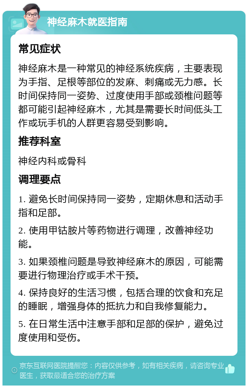 神经麻木就医指南 常见症状 神经麻木是一种常见的神经系统疾病，主要表现为手指、足根等部位的发麻、刺痛或无力感。长时间保持同一姿势、过度使用手部或颈椎问题等都可能引起神经麻木，尤其是需要长时间低头工作或玩手机的人群更容易受到影响。 推荐科室 神经内科或骨科 调理要点 1. 避免长时间保持同一姿势，定期休息和活动手指和足部。 2. 使用甲钴胺片等药物进行调理，改善神经功能。 3. 如果颈椎问题是导致神经麻木的原因，可能需要进行物理治疗或手术干预。 4. 保持良好的生活习惯，包括合理的饮食和充足的睡眠，增强身体的抵抗力和自我修复能力。 5. 在日常生活中注意手部和足部的保护，避免过度使用和受伤。