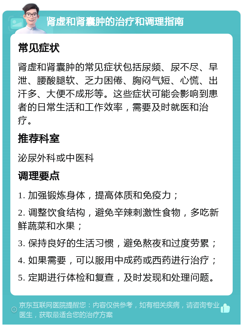 肾虚和肾囊肿的治疗和调理指南 常见症状 肾虚和肾囊肿的常见症状包括尿频、尿不尽、早泄、腰酸腿软、乏力困倦、胸闷气短、心慌、出汗多、大便不成形等。这些症状可能会影响到患者的日常生活和工作效率，需要及时就医和治疗。 推荐科室 泌尿外科或中医科 调理要点 1. 加强锻炼身体，提高体质和免疫力； 2. 调整饮食结构，避免辛辣刺激性食物，多吃新鲜蔬菜和水果； 3. 保持良好的生活习惯，避免熬夜和过度劳累； 4. 如果需要，可以服用中成药或西药进行治疗； 5. 定期进行体检和复查，及时发现和处理问题。