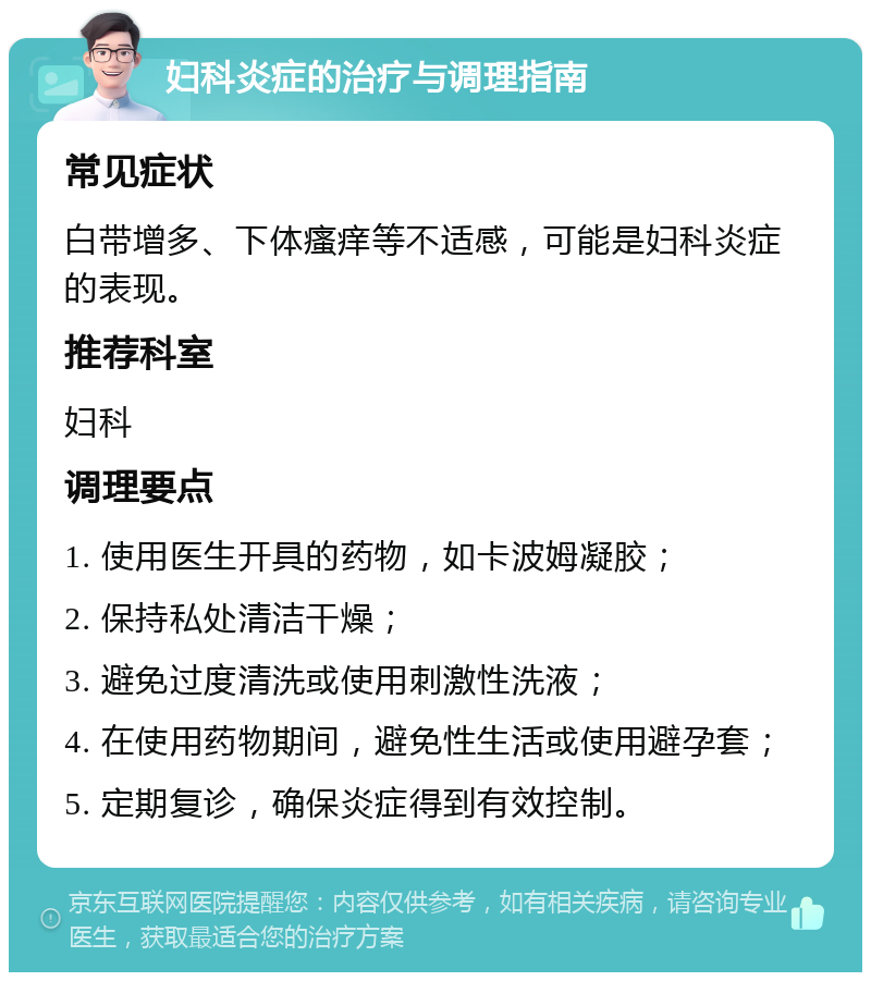 妇科炎症的治疗与调理指南 常见症状 白带增多、下体瘙痒等不适感，可能是妇科炎症的表现。 推荐科室 妇科 调理要点 1. 使用医生开具的药物，如卡波姆凝胶； 2. 保持私处清洁干燥； 3. 避免过度清洗或使用刺激性洗液； 4. 在使用药物期间，避免性生活或使用避孕套； 5. 定期复诊，确保炎症得到有效控制。