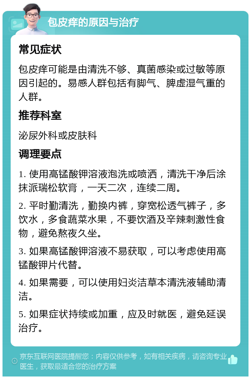 包皮痒的原因与治疗 常见症状 包皮痒可能是由清洗不够、真菌感染或过敏等原因引起的。易感人群包括有脚气、脾虚湿气重的人群。 推荐科室 泌尿外科或皮肤科 调理要点 1. 使用高锰酸钾溶液泡洗或喷洒，清洗干净后涂抹派瑞松软膏，一天二次，连续二周。 2. 平时勤清洗，勤换内裤，穿宽松透气裤子，多饮水，多食蔬菜水果，不要饮酒及辛辣刺激性食物，避免熬夜久坐。 3. 如果高锰酸钾溶液不易获取，可以考虑使用高锰酸钾片代替。 4. 如果需要，可以使用妇炎洁草本清洗液辅助清洁。 5. 如果症状持续或加重，应及时就医，避免延误治疗。