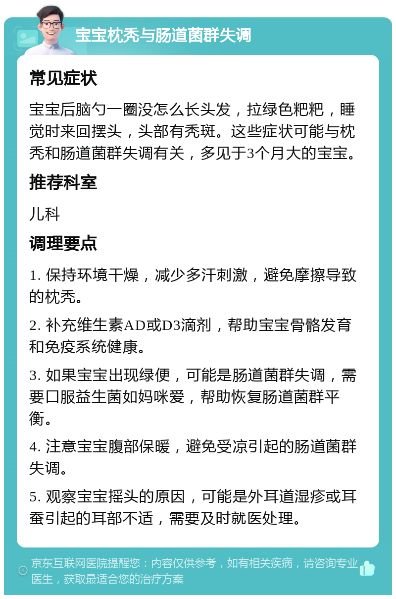 宝宝枕秃与肠道菌群失调 常见症状 宝宝后脑勺一圈没怎么长头发，拉绿色粑粑，睡觉时来回摆头，头部有秃斑。这些症状可能与枕秃和肠道菌群失调有关，多见于3个月大的宝宝。 推荐科室 儿科 调理要点 1. 保持环境干燥，减少多汗刺激，避免摩擦导致的枕秃。 2. 补充维生素AD或D3滴剂，帮助宝宝骨骼发育和免疫系统健康。 3. 如果宝宝出现绿便，可能是肠道菌群失调，需要口服益生菌如妈咪爱，帮助恢复肠道菌群平衡。 4. 注意宝宝腹部保暖，避免受凉引起的肠道菌群失调。 5. 观察宝宝摇头的原因，可能是外耳道湿疹或耳蚕引起的耳部不适，需要及时就医处理。