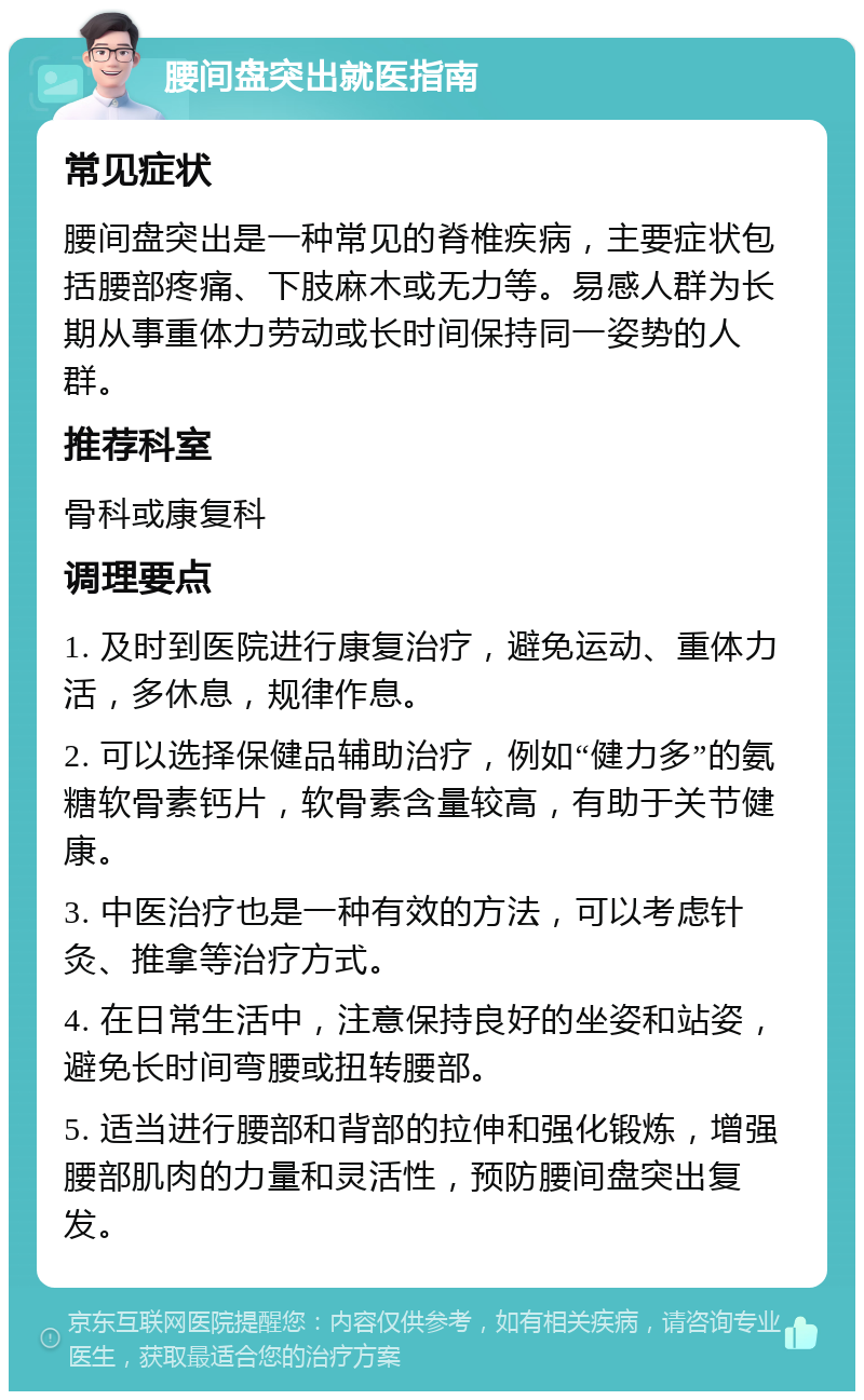 腰间盘突出就医指南 常见症状 腰间盘突出是一种常见的脊椎疾病，主要症状包括腰部疼痛、下肢麻木或无力等。易感人群为长期从事重体力劳动或长时间保持同一姿势的人群。 推荐科室 骨科或康复科 调理要点 1. 及时到医院进行康复治疗，避免运动、重体力活，多休息，规律作息。 2. 可以选择保健品辅助治疗，例如“健力多”的氨糖软骨素钙片，软骨素含量较高，有助于关节健康。 3. 中医治疗也是一种有效的方法，可以考虑针灸、推拿等治疗方式。 4. 在日常生活中，注意保持良好的坐姿和站姿，避免长时间弯腰或扭转腰部。 5. 适当进行腰部和背部的拉伸和强化锻炼，增强腰部肌肉的力量和灵活性，预防腰间盘突出复发。