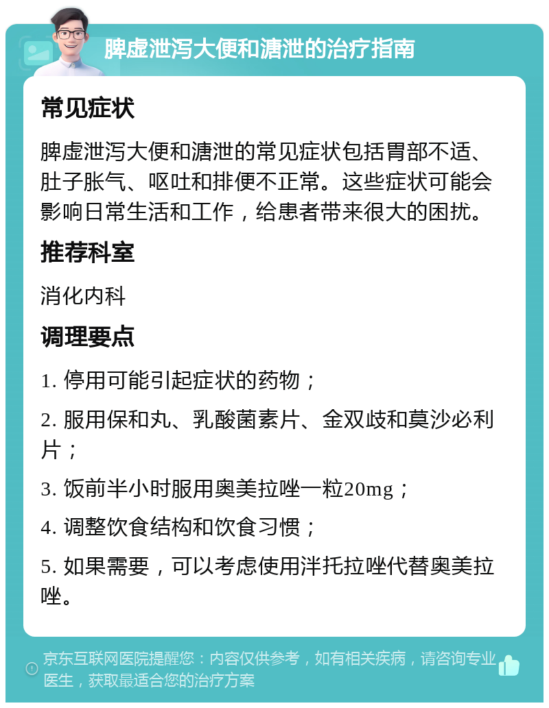 脾虚泄泻大便和溏泄的治疗指南 常见症状 脾虚泄泻大便和溏泄的常见症状包括胃部不适、肚子胀气、呕吐和排便不正常。这些症状可能会影响日常生活和工作，给患者带来很大的困扰。 推荐科室 消化内科 调理要点 1. 停用可能引起症状的药物； 2. 服用保和丸、乳酸菌素片、金双歧和莫沙必利片； 3. 饭前半小时服用奥美拉唑一粒20mg； 4. 调整饮食结构和饮食习惯； 5. 如果需要，可以考虑使用泮托拉唑代替奥美拉唑。