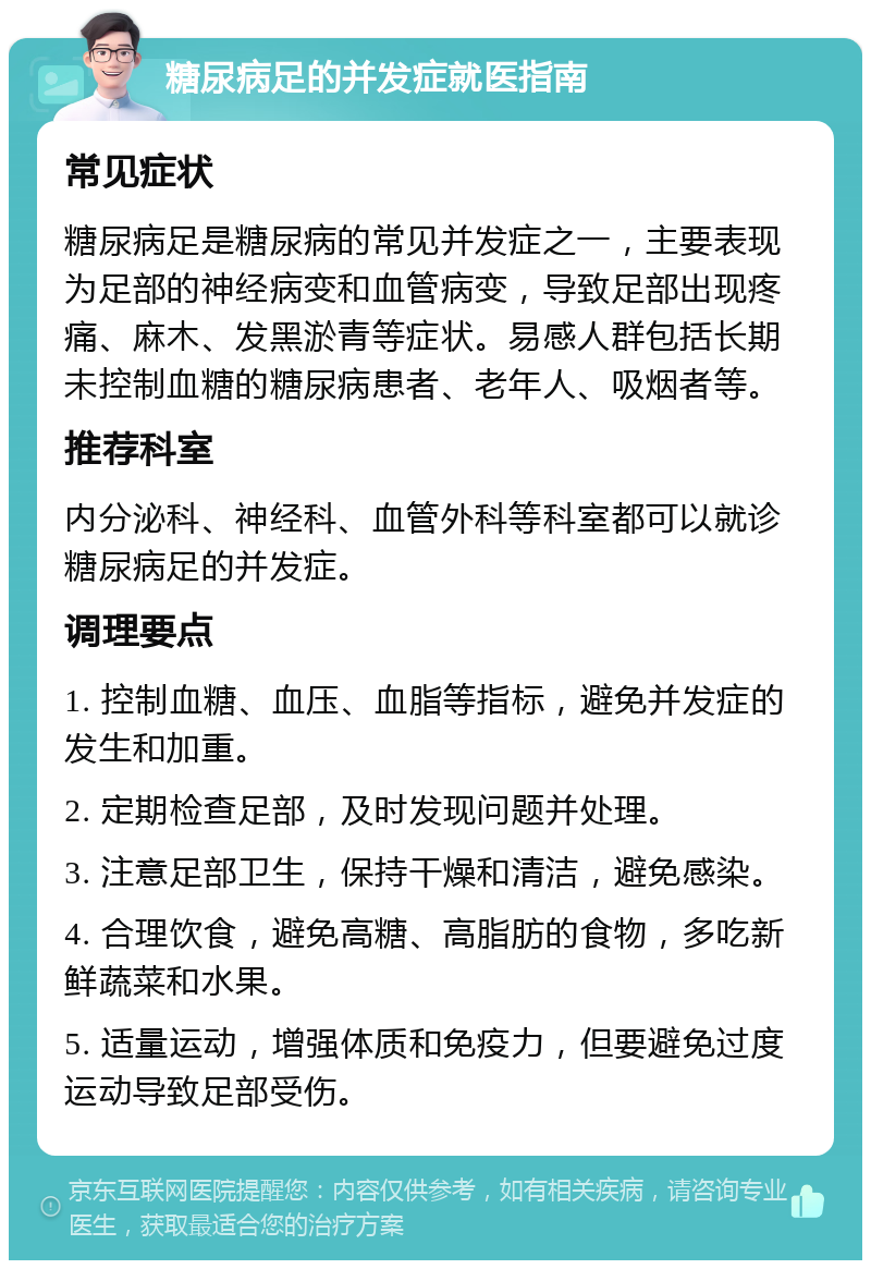 糖尿病足的并发症就医指南 常见症状 糖尿病足是糖尿病的常见并发症之一，主要表现为足部的神经病变和血管病变，导致足部出现疼痛、麻木、发黑淤青等症状。易感人群包括长期未控制血糖的糖尿病患者、老年人、吸烟者等。 推荐科室 内分泌科、神经科、血管外科等科室都可以就诊糖尿病足的并发症。 调理要点 1. 控制血糖、血压、血脂等指标，避免并发症的发生和加重。 2. 定期检查足部，及时发现问题并处理。 3. 注意足部卫生，保持干燥和清洁，避免感染。 4. 合理饮食，避免高糖、高脂肪的食物，多吃新鲜蔬菜和水果。 5. 适量运动，增强体质和免疫力，但要避免过度运动导致足部受伤。