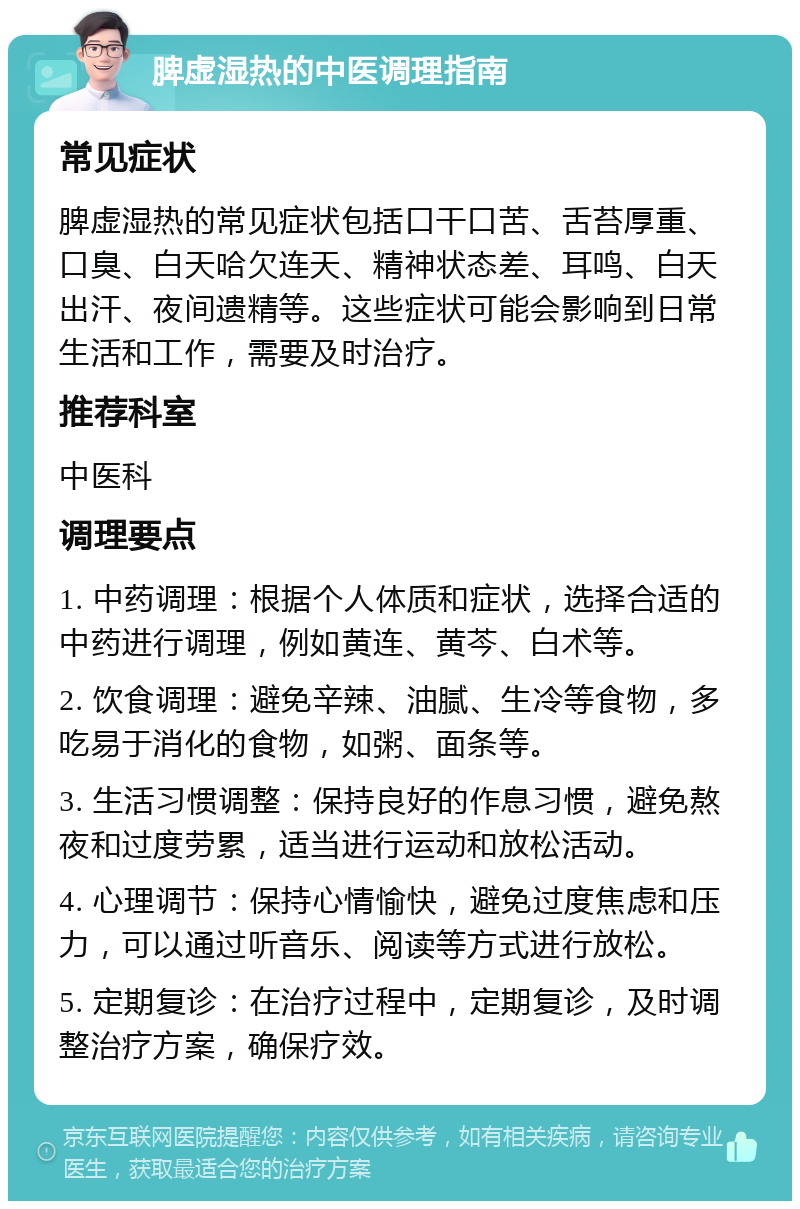 脾虚湿热的中医调理指南 常见症状 脾虚湿热的常见症状包括口干口苦、舌苔厚重、口臭、白天哈欠连天、精神状态差、耳鸣、白天出汗、夜间遗精等。这些症状可能会影响到日常生活和工作，需要及时治疗。 推荐科室 中医科 调理要点 1. 中药调理：根据个人体质和症状，选择合适的中药进行调理，例如黄连、黄芩、白术等。 2. 饮食调理：避免辛辣、油腻、生冷等食物，多吃易于消化的食物，如粥、面条等。 3. 生活习惯调整：保持良好的作息习惯，避免熬夜和过度劳累，适当进行运动和放松活动。 4. 心理调节：保持心情愉快，避免过度焦虑和压力，可以通过听音乐、阅读等方式进行放松。 5. 定期复诊：在治疗过程中，定期复诊，及时调整治疗方案，确保疗效。