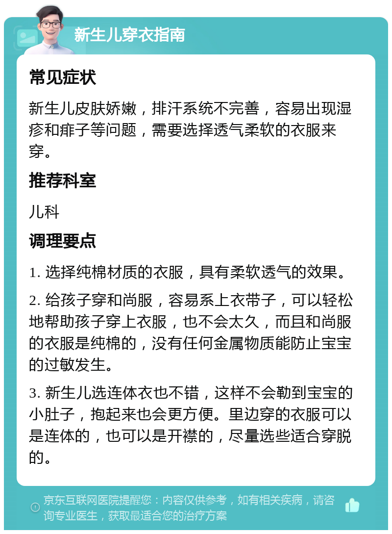 新生儿穿衣指南 常见症状 新生儿皮肤娇嫩，排汗系统不完善，容易出现湿疹和痱子等问题，需要选择透气柔软的衣服来穿。 推荐科室 儿科 调理要点 1. 选择纯棉材质的衣服，具有柔软透气的效果。 2. 给孩子穿和尚服，容易系上衣带子，可以轻松地帮助孩子穿上衣服，也不会太久，而且和尚服的衣服是纯棉的，没有任何金属物质能防止宝宝的过敏发生。 3. 新生儿选连体衣也不错，这样不会勒到宝宝的小肚子，抱起来也会更方便。里边穿的衣服可以是连体的，也可以是开襟的，尽量选些适合穿脱的。