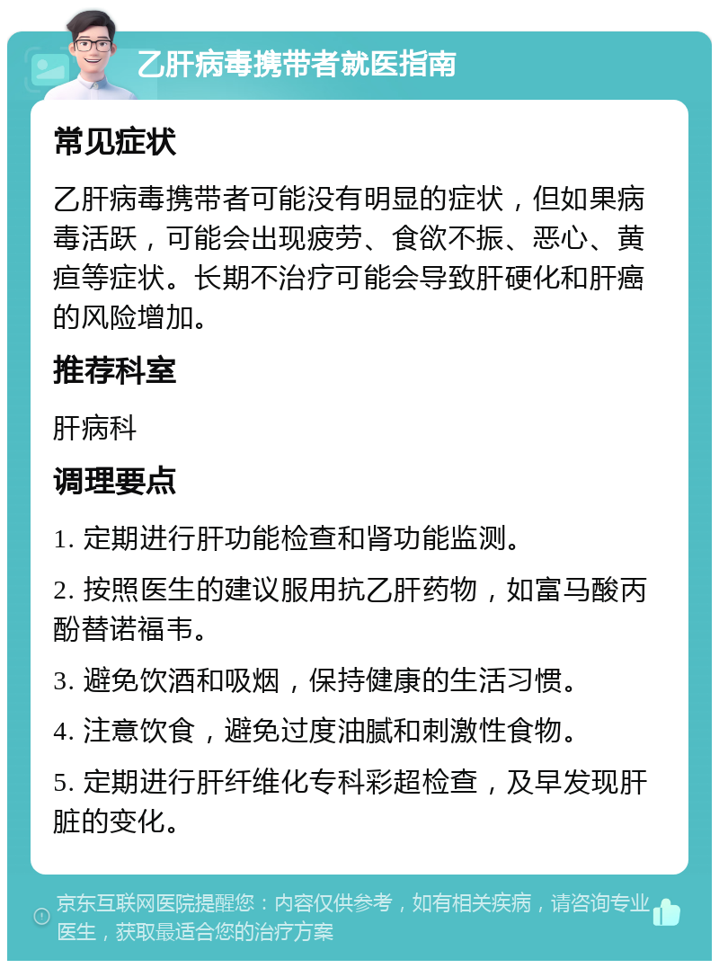 乙肝病毒携带者就医指南 常见症状 乙肝病毒携带者可能没有明显的症状，但如果病毒活跃，可能会出现疲劳、食欲不振、恶心、黄疸等症状。长期不治疗可能会导致肝硬化和肝癌的风险增加。 推荐科室 肝病科 调理要点 1. 定期进行肝功能检查和肾功能监测。 2. 按照医生的建议服用抗乙肝药物，如富马酸丙酚替诺福韦。 3. 避免饮酒和吸烟，保持健康的生活习惯。 4. 注意饮食，避免过度油腻和刺激性食物。 5. 定期进行肝纤维化专科彩超检查，及早发现肝脏的变化。