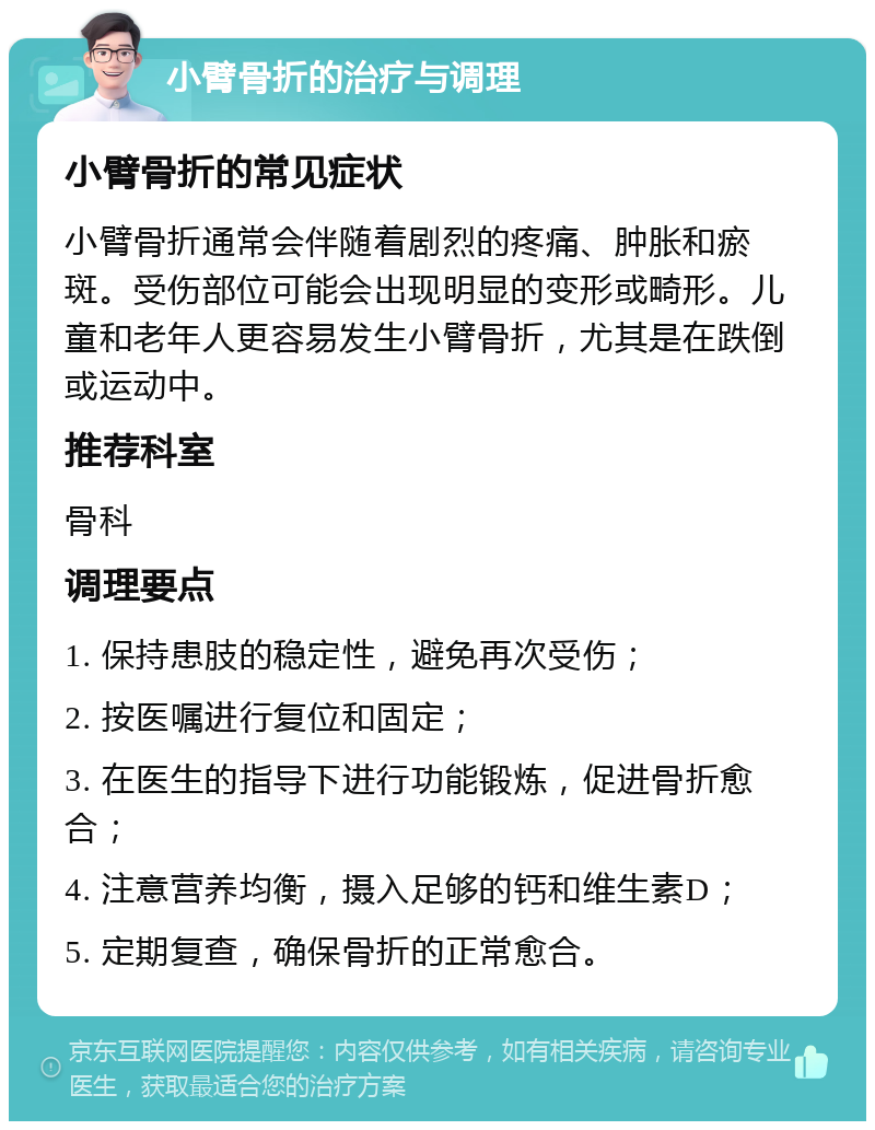 小臂骨折的治疗与调理 小臂骨折的常见症状 小臂骨折通常会伴随着剧烈的疼痛、肿胀和瘀斑。受伤部位可能会出现明显的变形或畸形。儿童和老年人更容易发生小臂骨折，尤其是在跌倒或运动中。 推荐科室 骨科 调理要点 1. 保持患肢的稳定性，避免再次受伤； 2. 按医嘱进行复位和固定； 3. 在医生的指导下进行功能锻炼，促进骨折愈合； 4. 注意营养均衡，摄入足够的钙和维生素D； 5. 定期复查，确保骨折的正常愈合。