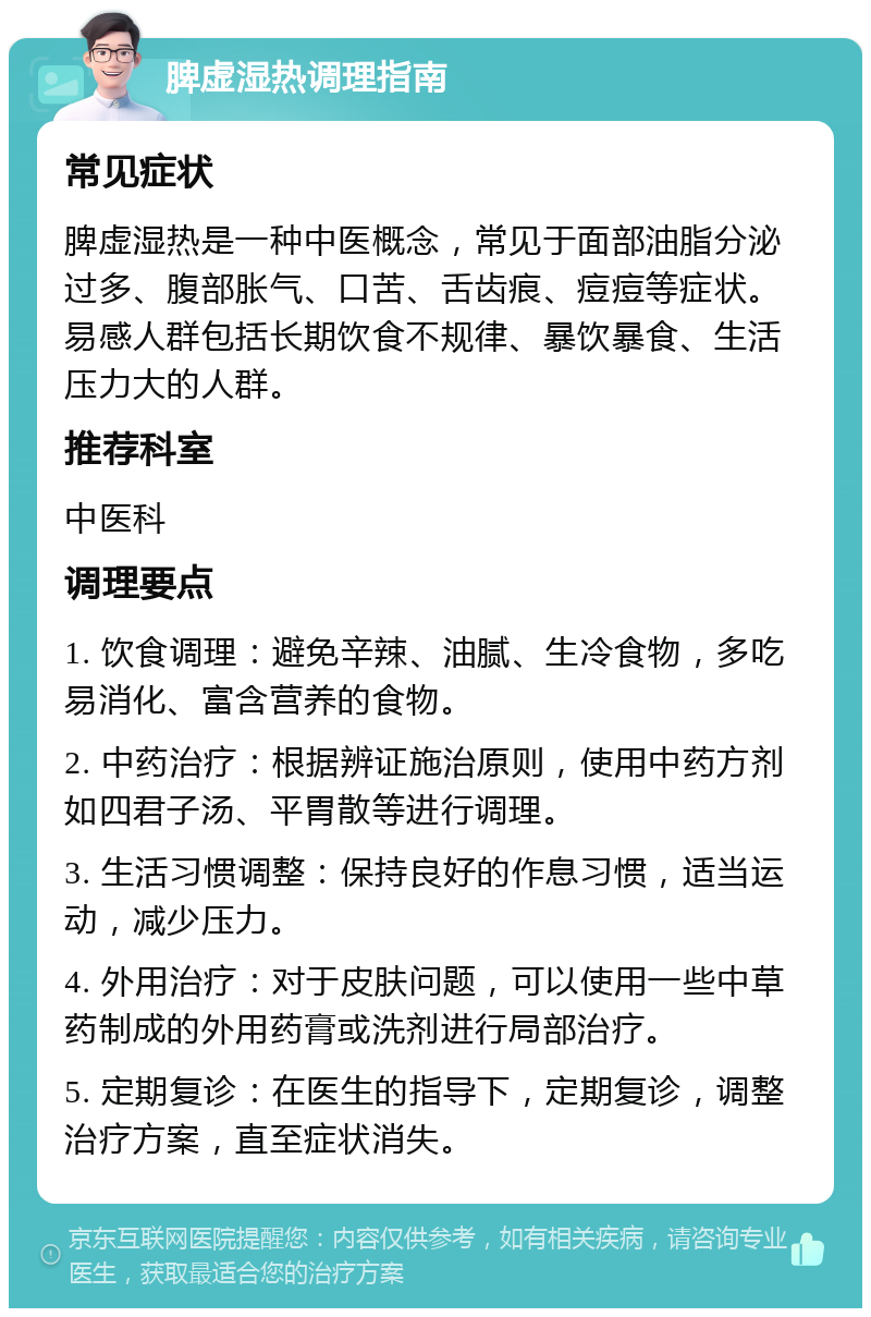 脾虚湿热调理指南 常见症状 脾虚湿热是一种中医概念，常见于面部油脂分泌过多、腹部胀气、口苦、舌齿痕、痘痘等症状。易感人群包括长期饮食不规律、暴饮暴食、生活压力大的人群。 推荐科室 中医科 调理要点 1. 饮食调理：避免辛辣、油腻、生冷食物，多吃易消化、富含营养的食物。 2. 中药治疗：根据辨证施治原则，使用中药方剂如四君子汤、平胃散等进行调理。 3. 生活习惯调整：保持良好的作息习惯，适当运动，减少压力。 4. 外用治疗：对于皮肤问题，可以使用一些中草药制成的外用药膏或洗剂进行局部治疗。 5. 定期复诊：在医生的指导下，定期复诊，调整治疗方案，直至症状消失。