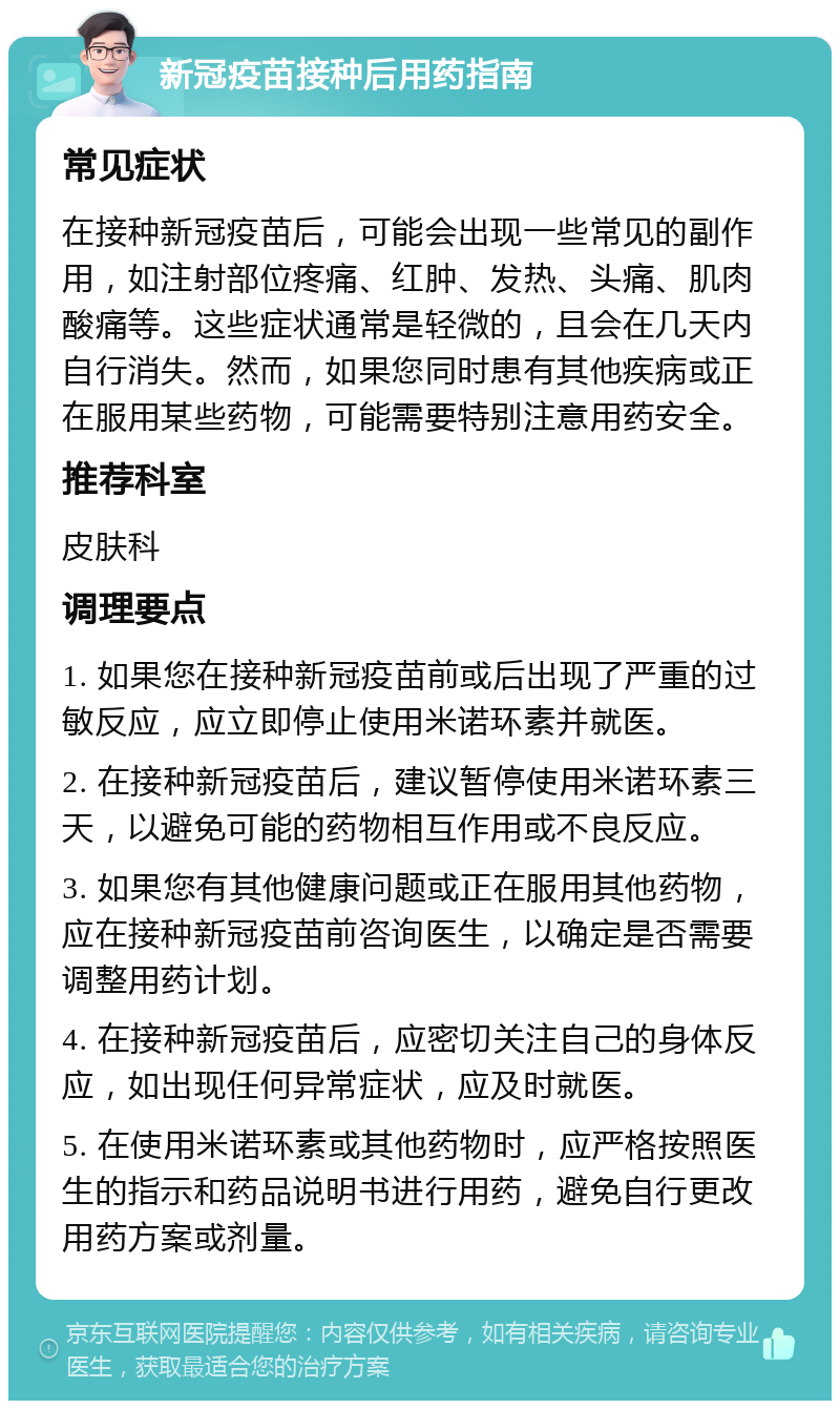 新冠疫苗接种后用药指南 常见症状 在接种新冠疫苗后，可能会出现一些常见的副作用，如注射部位疼痛、红肿、发热、头痛、肌肉酸痛等。这些症状通常是轻微的，且会在几天内自行消失。然而，如果您同时患有其他疾病或正在服用某些药物，可能需要特别注意用药安全。 推荐科室 皮肤科 调理要点 1. 如果您在接种新冠疫苗前或后出现了严重的过敏反应，应立即停止使用米诺环素并就医。 2. 在接种新冠疫苗后，建议暂停使用米诺环素三天，以避免可能的药物相互作用或不良反应。 3. 如果您有其他健康问题或正在服用其他药物，应在接种新冠疫苗前咨询医生，以确定是否需要调整用药计划。 4. 在接种新冠疫苗后，应密切关注自己的身体反应，如出现任何异常症状，应及时就医。 5. 在使用米诺环素或其他药物时，应严格按照医生的指示和药品说明书进行用药，避免自行更改用药方案或剂量。