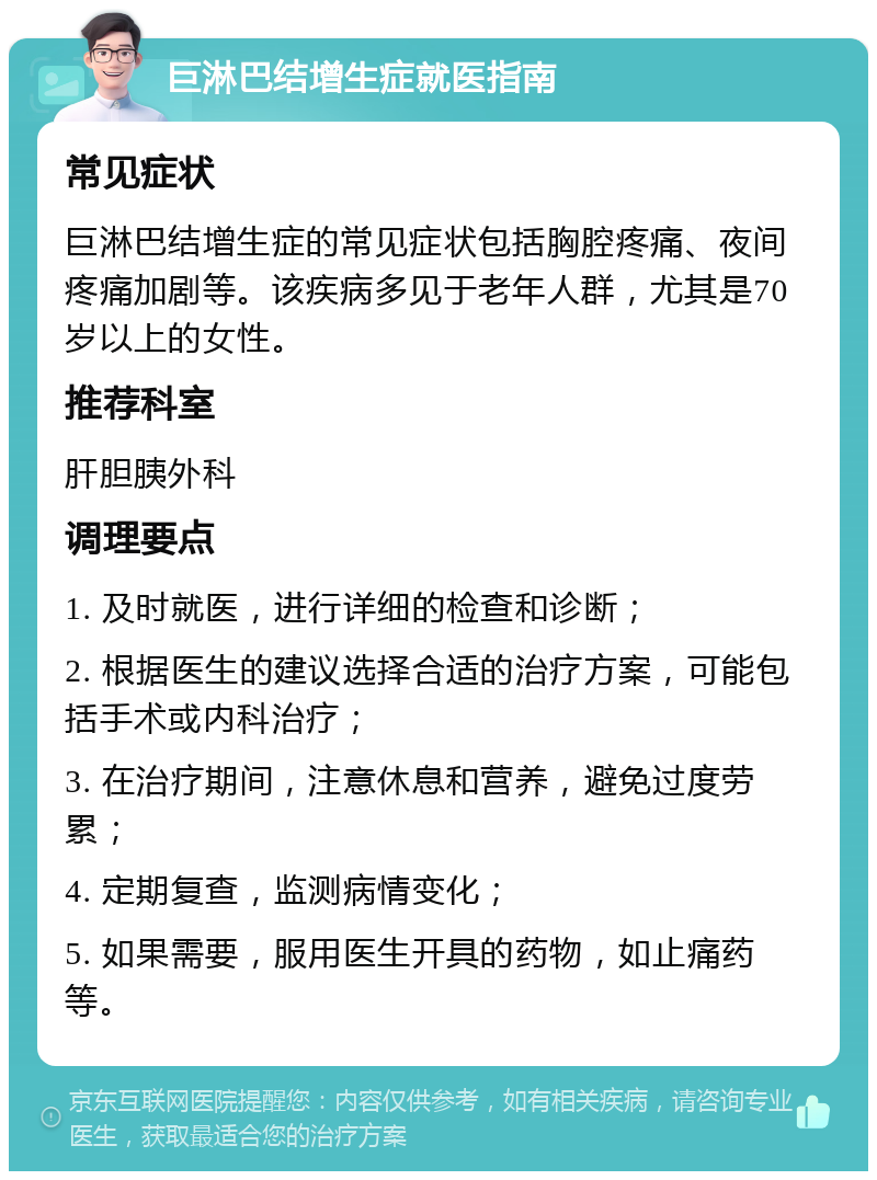 巨淋巴结增生症就医指南 常见症状 巨淋巴结增生症的常见症状包括胸腔疼痛、夜间疼痛加剧等。该疾病多见于老年人群，尤其是70岁以上的女性。 推荐科室 肝胆胰外科 调理要点 1. 及时就医，进行详细的检查和诊断； 2. 根据医生的建议选择合适的治疗方案，可能包括手术或内科治疗； 3. 在治疗期间，注意休息和营养，避免过度劳累； 4. 定期复查，监测病情变化； 5. 如果需要，服用医生开具的药物，如止痛药等。