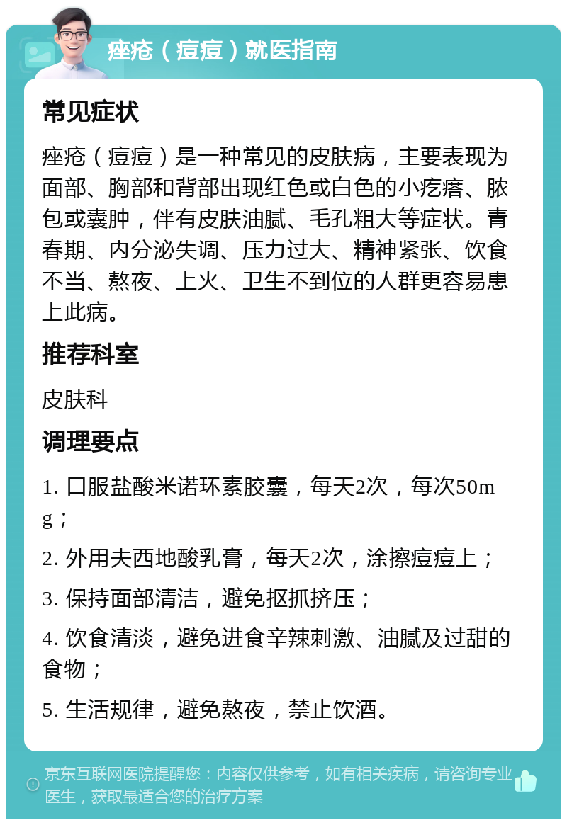 痤疮（痘痘）就医指南 常见症状 痤疮（痘痘）是一种常见的皮肤病，主要表现为面部、胸部和背部出现红色或白色的小疙瘩、脓包或囊肿，伴有皮肤油腻、毛孔粗大等症状。青春期、内分泌失调、压力过大、精神紧张、饮食不当、熬夜、上火、卫生不到位的人群更容易患上此病。 推荐科室 皮肤科 调理要点 1. 口服盐酸米诺环素胶囊，每天2次，每次50mg； 2. 外用夫西地酸乳膏，每天2次，涂擦痘痘上； 3. 保持面部清洁，避免抠抓挤压； 4. 饮食清淡，避免进食辛辣刺激、油腻及过甜的食物； 5. 生活规律，避免熬夜，禁止饮酒。