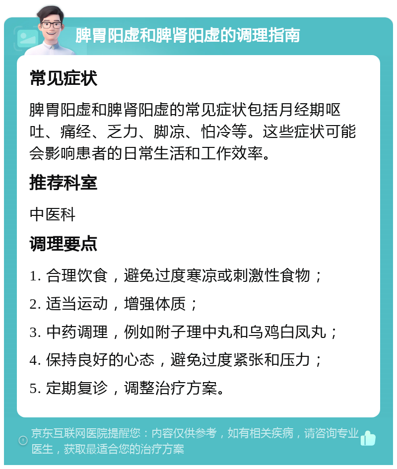 脾胃阳虚和脾肾阳虚的调理指南 常见症状 脾胃阳虚和脾肾阳虚的常见症状包括月经期呕吐、痛经、乏力、脚凉、怕冷等。这些症状可能会影响患者的日常生活和工作效率。 推荐科室 中医科 调理要点 1. 合理饮食，避免过度寒凉或刺激性食物； 2. 适当运动，增强体质； 3. 中药调理，例如附子理中丸和乌鸡白凤丸； 4. 保持良好的心态，避免过度紧张和压力； 5. 定期复诊，调整治疗方案。