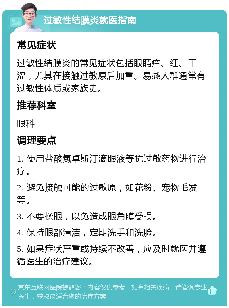 过敏性结膜炎就医指南 常见症状 过敏性结膜炎的常见症状包括眼睛痒、红、干涩，尤其在接触过敏原后加重。易感人群通常有过敏性体质或家族史。 推荐科室 眼科 调理要点 1. 使用盐酸氮卓斯汀滴眼液等抗过敏药物进行治疗。 2. 避免接触可能的过敏原，如花粉、宠物毛发等。 3. 不要揉眼，以免造成眼角膜受损。 4. 保持眼部清洁，定期洗手和洗脸。 5. 如果症状严重或持续不改善，应及时就医并遵循医生的治疗建议。