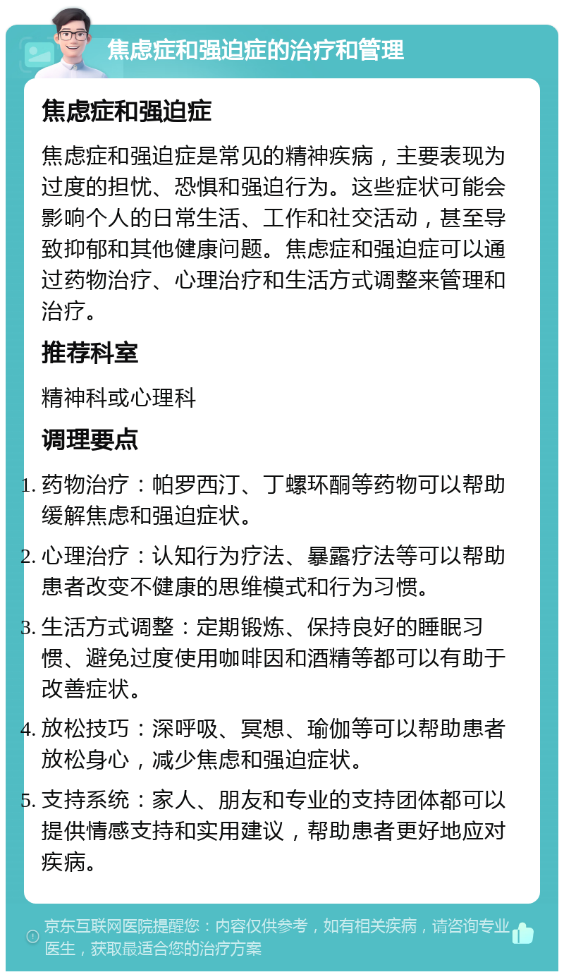 焦虑症和强迫症的治疗和管理 焦虑症和强迫症 焦虑症和强迫症是常见的精神疾病，主要表现为过度的担忧、恐惧和强迫行为。这些症状可能会影响个人的日常生活、工作和社交活动，甚至导致抑郁和其他健康问题。焦虑症和强迫症可以通过药物治疗、心理治疗和生活方式调整来管理和治疗。 推荐科室 精神科或心理科 调理要点 药物治疗：帕罗西汀、丁螺环酮等药物可以帮助缓解焦虑和强迫症状。 心理治疗：认知行为疗法、暴露疗法等可以帮助患者改变不健康的思维模式和行为习惯。 生活方式调整：定期锻炼、保持良好的睡眠习惯、避免过度使用咖啡因和酒精等都可以有助于改善症状。 放松技巧：深呼吸、冥想、瑜伽等可以帮助患者放松身心，减少焦虑和强迫症状。 支持系统：家人、朋友和专业的支持团体都可以提供情感支持和实用建议，帮助患者更好地应对疾病。