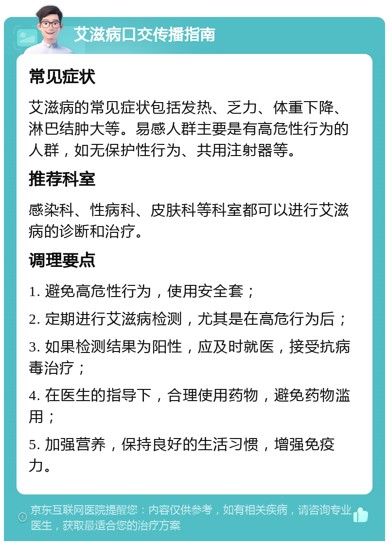 艾滋病口交传播指南 常见症状 艾滋病的常见症状包括发热、乏力、体重下降、淋巴结肿大等。易感人群主要是有高危性行为的人群，如无保护性行为、共用注射器等。 推荐科室 感染科、性病科、皮肤科等科室都可以进行艾滋病的诊断和治疗。 调理要点 1. 避免高危性行为，使用安全套； 2. 定期进行艾滋病检测，尤其是在高危行为后； 3. 如果检测结果为阳性，应及时就医，接受抗病毒治疗； 4. 在医生的指导下，合理使用药物，避免药物滥用； 5. 加强营养，保持良好的生活习惯，增强免疫力。