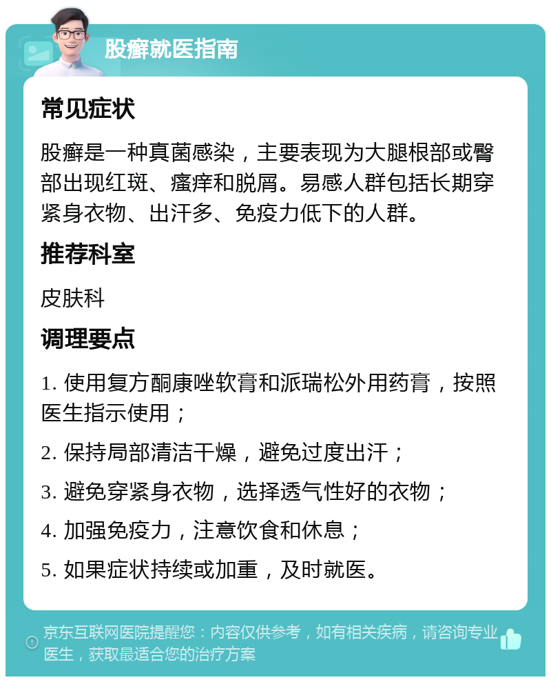 股癣就医指南 常见症状 股癣是一种真菌感染，主要表现为大腿根部或臀部出现红斑、瘙痒和脱屑。易感人群包括长期穿紧身衣物、出汗多、免疫力低下的人群。 推荐科室 皮肤科 调理要点 1. 使用复方酮康唑软膏和派瑞松外用药膏，按照医生指示使用； 2. 保持局部清洁干燥，避免过度出汗； 3. 避免穿紧身衣物，选择透气性好的衣物； 4. 加强免疫力，注意饮食和休息； 5. 如果症状持续或加重，及时就医。