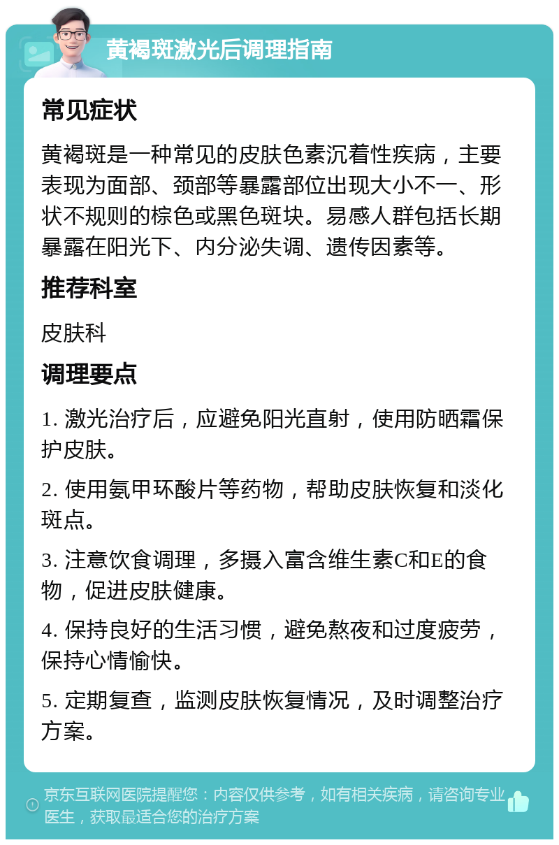 黄褐斑激光后调理指南 常见症状 黄褐斑是一种常见的皮肤色素沉着性疾病，主要表现为面部、颈部等暴露部位出现大小不一、形状不规则的棕色或黑色斑块。易感人群包括长期暴露在阳光下、内分泌失调、遗传因素等。 推荐科室 皮肤科 调理要点 1. 激光治疗后，应避免阳光直射，使用防晒霜保护皮肤。 2. 使用氨甲环酸片等药物，帮助皮肤恢复和淡化斑点。 3. 注意饮食调理，多摄入富含维生素C和E的食物，促进皮肤健康。 4. 保持良好的生活习惯，避免熬夜和过度疲劳，保持心情愉快。 5. 定期复查，监测皮肤恢复情况，及时调整治疗方案。