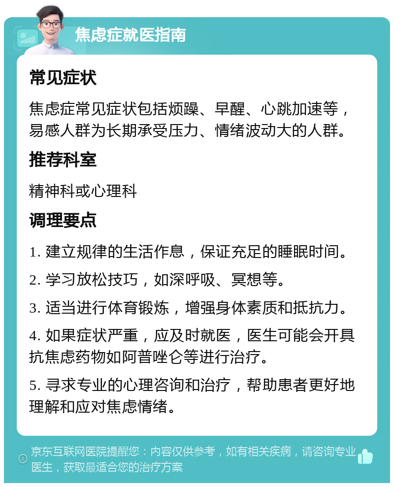 焦虑症就医指南 常见症状 焦虑症常见症状包括烦躁、早醒、心跳加速等，易感人群为长期承受压力、情绪波动大的人群。 推荐科室 精神科或心理科 调理要点 1. 建立规律的生活作息，保证充足的睡眠时间。 2. 学习放松技巧，如深呼吸、冥想等。 3. 适当进行体育锻炼，增强身体素质和抵抗力。 4. 如果症状严重，应及时就医，医生可能会开具抗焦虑药物如阿普唑仑等进行治疗。 5. 寻求专业的心理咨询和治疗，帮助患者更好地理解和应对焦虑情绪。