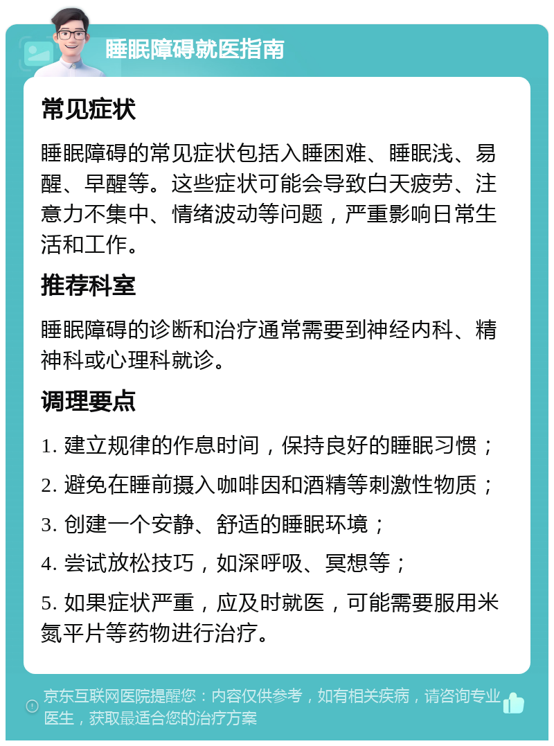 睡眠障碍就医指南 常见症状 睡眠障碍的常见症状包括入睡困难、睡眠浅、易醒、早醒等。这些症状可能会导致白天疲劳、注意力不集中、情绪波动等问题，严重影响日常生活和工作。 推荐科室 睡眠障碍的诊断和治疗通常需要到神经内科、精神科或心理科就诊。 调理要点 1. 建立规律的作息时间，保持良好的睡眠习惯； 2. 避免在睡前摄入咖啡因和酒精等刺激性物质； 3. 创建一个安静、舒适的睡眠环境； 4. 尝试放松技巧，如深呼吸、冥想等； 5. 如果症状严重，应及时就医，可能需要服用米氮平片等药物进行治疗。