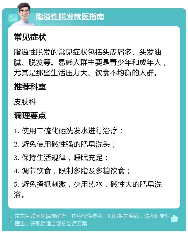 脂溢性脱发就医指南 常见症状 脂溢性脱发的常见症状包括头皮屑多、头发油腻、脱发等。易感人群主要是青少年和成年人，尤其是那些生活压力大、饮食不均衡的人群。 推荐科室 皮肤科 调理要点 1. 使用二硫化硒洗发水进行治疗； 2. 避免使用碱性强的肥皂洗头； 3. 保持生活规律，睡眠充足； 4. 调节饮食，限制多脂及多糖饮食； 5. 避免搔抓刺激，少用热水，碱性大的肥皂洗浴。