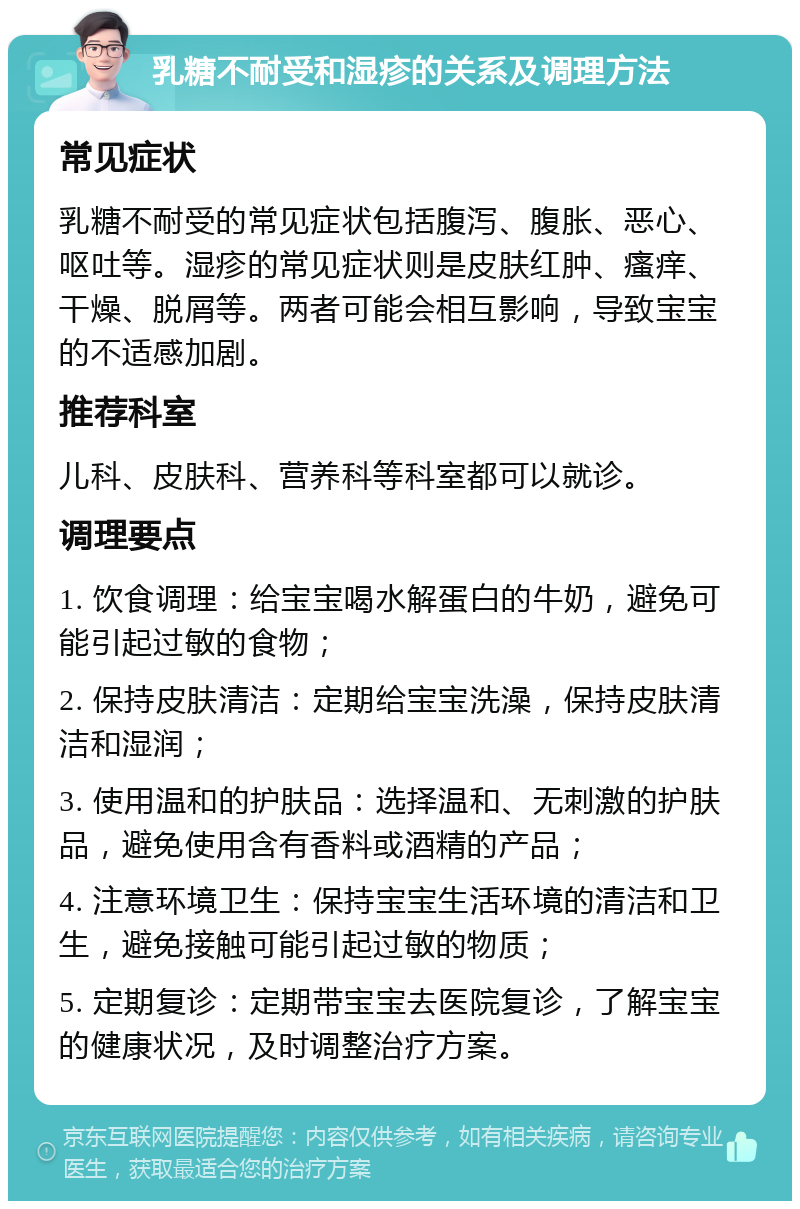 乳糖不耐受和湿疹的关系及调理方法 常见症状 乳糖不耐受的常见症状包括腹泻、腹胀、恶心、呕吐等。湿疹的常见症状则是皮肤红肿、瘙痒、干燥、脱屑等。两者可能会相互影响，导致宝宝的不适感加剧。 推荐科室 儿科、皮肤科、营养科等科室都可以就诊。 调理要点 1. 饮食调理：给宝宝喝水解蛋白的牛奶，避免可能引起过敏的食物； 2. 保持皮肤清洁：定期给宝宝洗澡，保持皮肤清洁和湿润； 3. 使用温和的护肤品：选择温和、无刺激的护肤品，避免使用含有香料或酒精的产品； 4. 注意环境卫生：保持宝宝生活环境的清洁和卫生，避免接触可能引起过敏的物质； 5. 定期复诊：定期带宝宝去医院复诊，了解宝宝的健康状况，及时调整治疗方案。