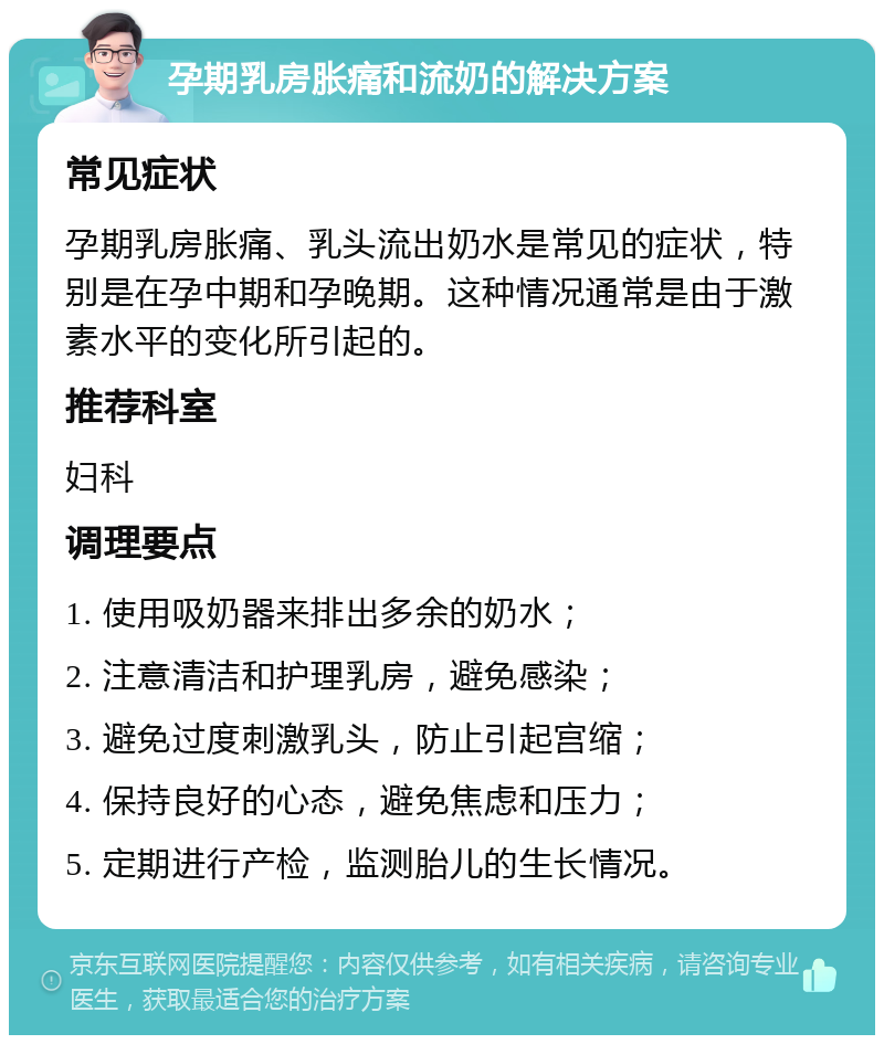 孕期乳房胀痛和流奶的解决方案 常见症状 孕期乳房胀痛、乳头流出奶水是常见的症状，特别是在孕中期和孕晚期。这种情况通常是由于激素水平的变化所引起的。 推荐科室 妇科 调理要点 1. 使用吸奶器来排出多余的奶水； 2. 注意清洁和护理乳房，避免感染； 3. 避免过度刺激乳头，防止引起宫缩； 4. 保持良好的心态，避免焦虑和压力； 5. 定期进行产检，监测胎儿的生长情况。