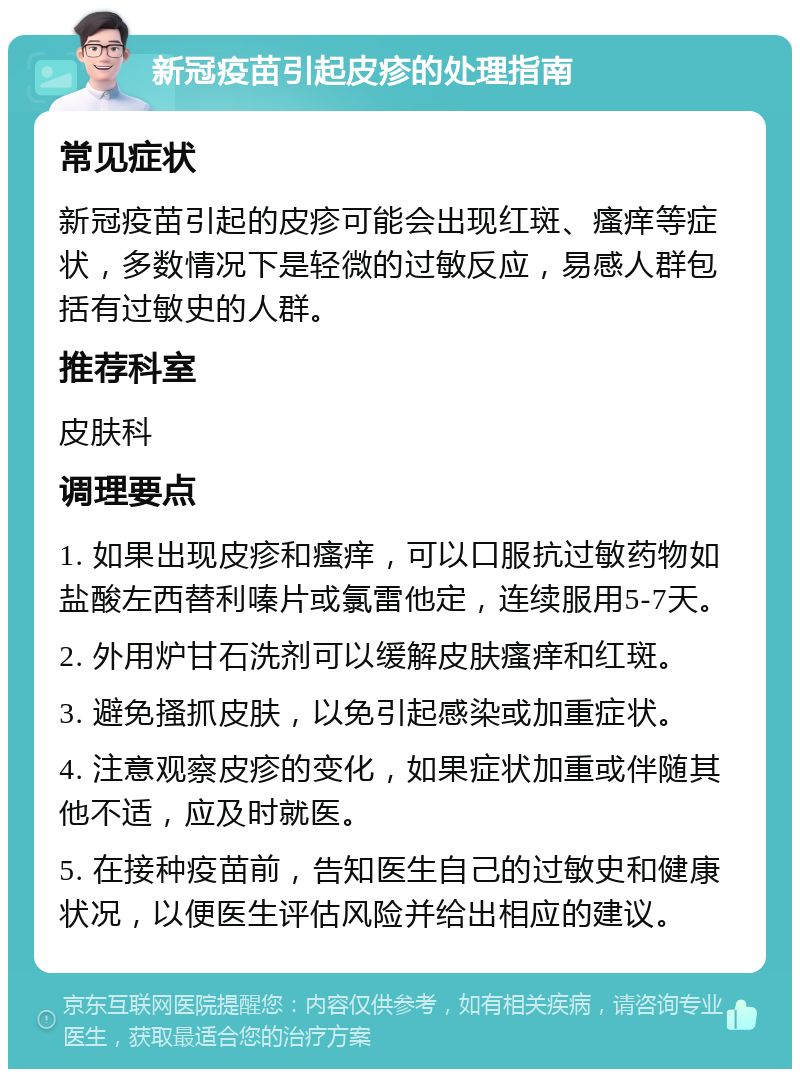 新冠疫苗引起皮疹的处理指南 常见症状 新冠疫苗引起的皮疹可能会出现红斑、瘙痒等症状，多数情况下是轻微的过敏反应，易感人群包括有过敏史的人群。 推荐科室 皮肤科 调理要点 1. 如果出现皮疹和瘙痒，可以口服抗过敏药物如盐酸左西替利嗪片或氯雷他定，连续服用5-7天。 2. 外用炉甘石洗剂可以缓解皮肤瘙痒和红斑。 3. 避免搔抓皮肤，以免引起感染或加重症状。 4. 注意观察皮疹的变化，如果症状加重或伴随其他不适，应及时就医。 5. 在接种疫苗前，告知医生自己的过敏史和健康状况，以便医生评估风险并给出相应的建议。