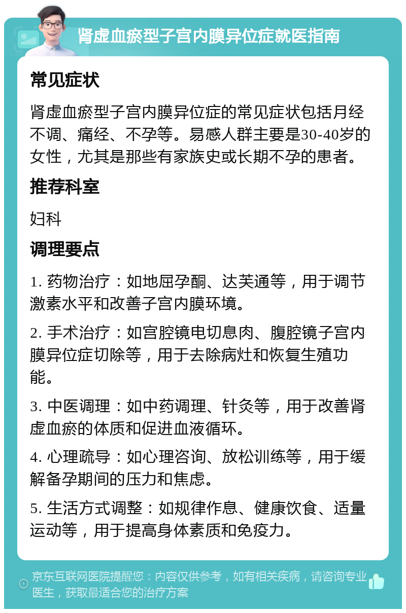 肾虚血瘀型子宫内膜异位症就医指南 常见症状 肾虚血瘀型子宫内膜异位症的常见症状包括月经不调、痛经、不孕等。易感人群主要是30-40岁的女性，尤其是那些有家族史或长期不孕的患者。 推荐科室 妇科 调理要点 1. 药物治疗：如地屈孕酮、达芙通等，用于调节激素水平和改善子宫内膜环境。 2. 手术治疗：如宫腔镜电切息肉、腹腔镜子宫内膜异位症切除等，用于去除病灶和恢复生殖功能。 3. 中医调理：如中药调理、针灸等，用于改善肾虚血瘀的体质和促进血液循环。 4. 心理疏导：如心理咨询、放松训练等，用于缓解备孕期间的压力和焦虑。 5. 生活方式调整：如规律作息、健康饮食、适量运动等，用于提高身体素质和免疫力。