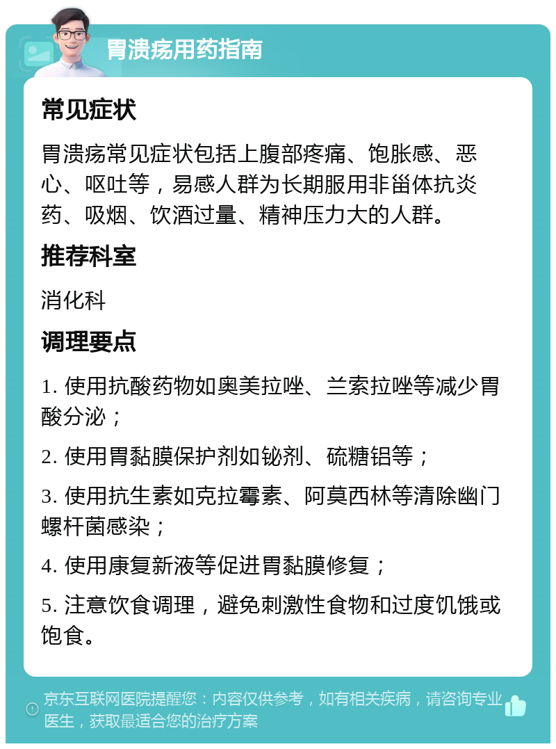 胃溃疡用药指南 常见症状 胃溃疡常见症状包括上腹部疼痛、饱胀感、恶心、呕吐等，易感人群为长期服用非甾体抗炎药、吸烟、饮酒过量、精神压力大的人群。 推荐科室 消化科 调理要点 1. 使用抗酸药物如奥美拉唑、兰索拉唑等减少胃酸分泌； 2. 使用胃黏膜保护剂如铋剂、硫糖铝等； 3. 使用抗生素如克拉霉素、阿莫西林等清除幽门螺杆菌感染； 4. 使用康复新液等促进胃黏膜修复； 5. 注意饮食调理，避免刺激性食物和过度饥饿或饱食。