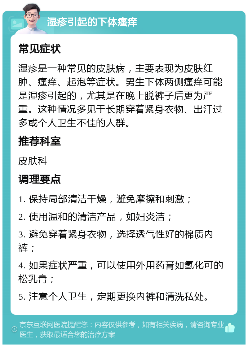 湿疹引起的下体瘙痒 常见症状 湿疹是一种常见的皮肤病，主要表现为皮肤红肿、瘙痒、起泡等症状。男生下体两侧瘙痒可能是湿疹引起的，尤其是在晚上脱裤子后更为严重。这种情况多见于长期穿着紧身衣物、出汗过多或个人卫生不佳的人群。 推荐科室 皮肤科 调理要点 1. 保持局部清洁干燥，避免摩擦和刺激； 2. 使用温和的清洁产品，如妇炎洁； 3. 避免穿着紧身衣物，选择透气性好的棉质内裤； 4. 如果症状严重，可以使用外用药膏如氢化可的松乳膏； 5. 注意个人卫生，定期更换内裤和清洗私处。