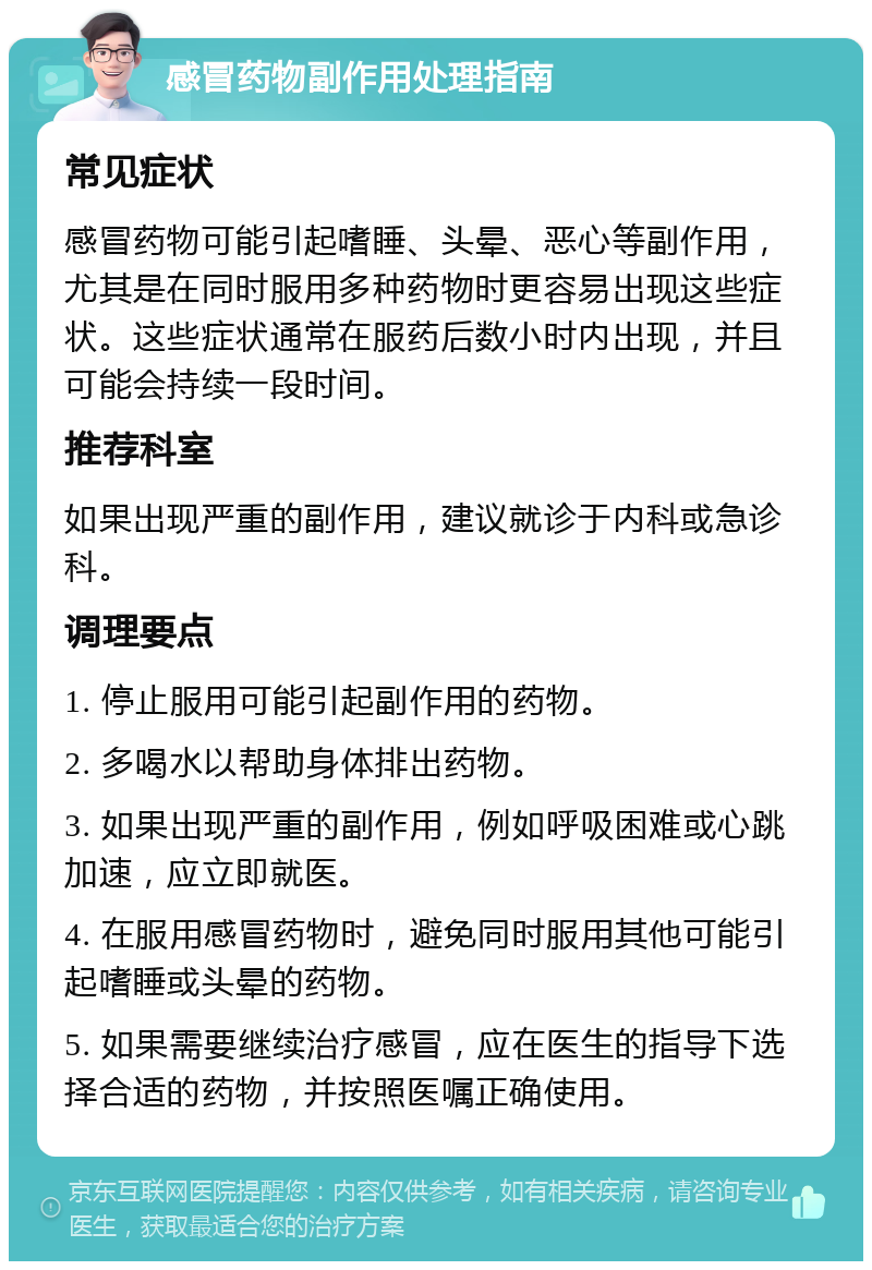 感冒药物副作用处理指南 常见症状 感冒药物可能引起嗜睡、头晕、恶心等副作用，尤其是在同时服用多种药物时更容易出现这些症状。这些症状通常在服药后数小时内出现，并且可能会持续一段时间。 推荐科室 如果出现严重的副作用，建议就诊于内科或急诊科。 调理要点 1. 停止服用可能引起副作用的药物。 2. 多喝水以帮助身体排出药物。 3. 如果出现严重的副作用，例如呼吸困难或心跳加速，应立即就医。 4. 在服用感冒药物时，避免同时服用其他可能引起嗜睡或头晕的药物。 5. 如果需要继续治疗感冒，应在医生的指导下选择合适的药物，并按照医嘱正确使用。