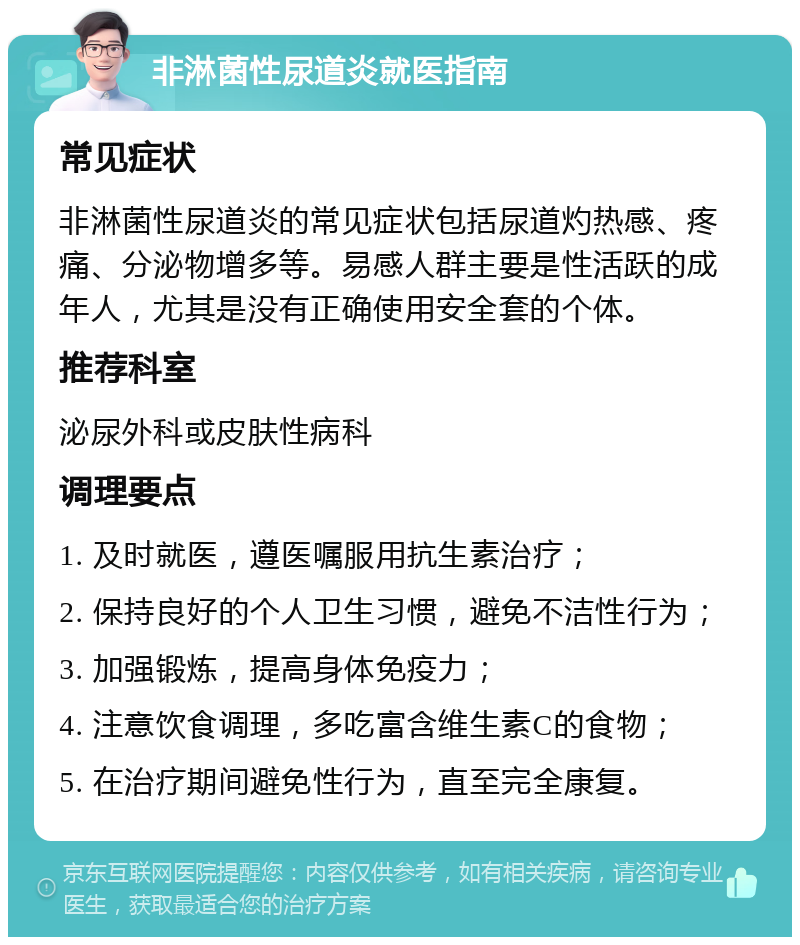 非淋菌性尿道炎就医指南 常见症状 非淋菌性尿道炎的常见症状包括尿道灼热感、疼痛、分泌物增多等。易感人群主要是性活跃的成年人，尤其是没有正确使用安全套的个体。 推荐科室 泌尿外科或皮肤性病科 调理要点 1. 及时就医，遵医嘱服用抗生素治疗； 2. 保持良好的个人卫生习惯，避免不洁性行为； 3. 加强锻炼，提高身体免疫力； 4. 注意饮食调理，多吃富含维生素C的食物； 5. 在治疗期间避免性行为，直至完全康复。