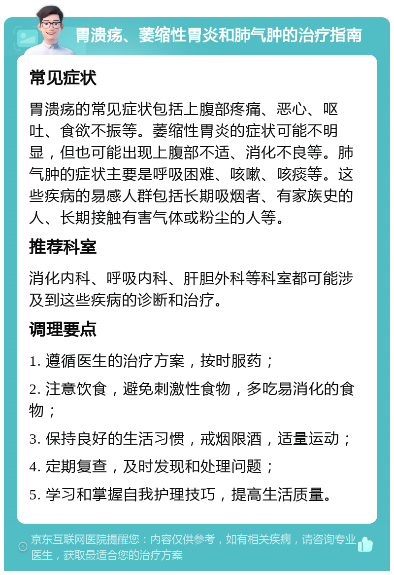 胃溃疡、萎缩性胃炎和肺气肿的治疗指南 常见症状 胃溃疡的常见症状包括上腹部疼痛、恶心、呕吐、食欲不振等。萎缩性胃炎的症状可能不明显，但也可能出现上腹部不适、消化不良等。肺气肿的症状主要是呼吸困难、咳嗽、咳痰等。这些疾病的易感人群包括长期吸烟者、有家族史的人、长期接触有害气体或粉尘的人等。 推荐科室 消化内科、呼吸内科、肝胆外科等科室都可能涉及到这些疾病的诊断和治疗。 调理要点 1. 遵循医生的治疗方案，按时服药； 2. 注意饮食，避免刺激性食物，多吃易消化的食物； 3. 保持良好的生活习惯，戒烟限酒，适量运动； 4. 定期复查，及时发现和处理问题； 5. 学习和掌握自我护理技巧，提高生活质量。