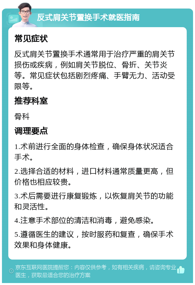 反式肩关节置换手术就医指南 常见症状 反式肩关节置换手术通常用于治疗严重的肩关节损伤或疾病，例如肩关节脱位、骨折、关节炎等。常见症状包括剧烈疼痛、手臂无力、活动受限等。 推荐科室 骨科 调理要点 1.术前进行全面的身体检查，确保身体状况适合手术。 2.选择合适的材料，进口材料通常质量更高，但价格也相应较贵。 3.术后需要进行康复锻炼，以恢复肩关节的功能和灵活性。 4.注意手术部位的清洁和消毒，避免感染。 5.遵循医生的建议，按时服药和复查，确保手术效果和身体健康。