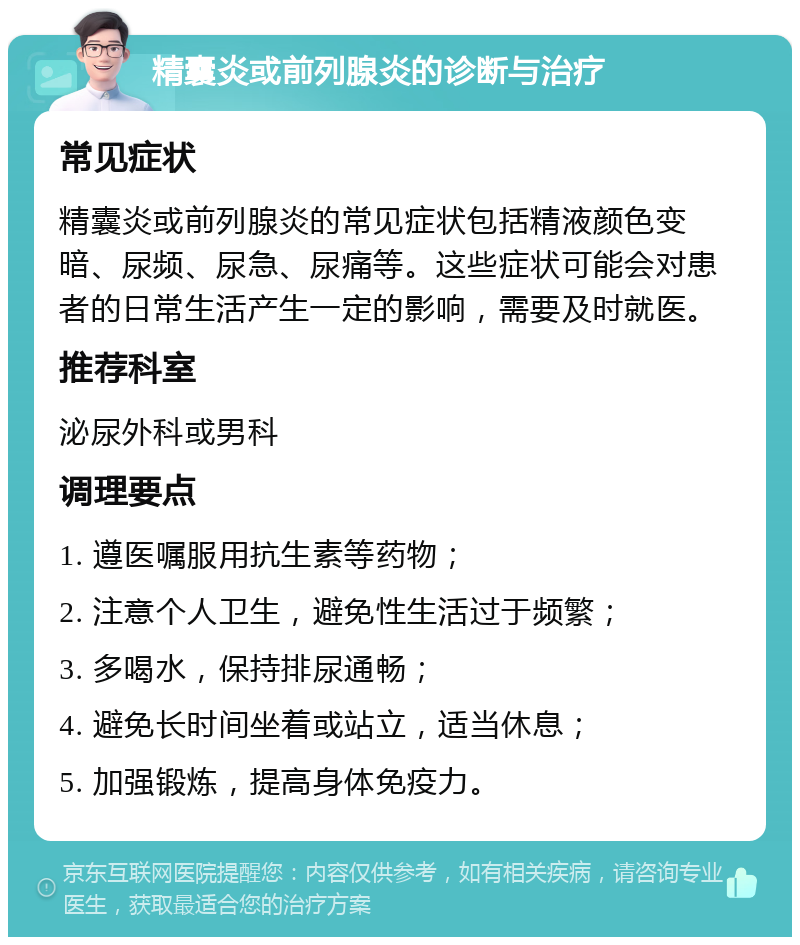 精囊炎或前列腺炎的诊断与治疗 常见症状 精囊炎或前列腺炎的常见症状包括精液颜色变暗、尿频、尿急、尿痛等。这些症状可能会对患者的日常生活产生一定的影响，需要及时就医。 推荐科室 泌尿外科或男科 调理要点 1. 遵医嘱服用抗生素等药物； 2. 注意个人卫生，避免性生活过于频繁； 3. 多喝水，保持排尿通畅； 4. 避免长时间坐着或站立，适当休息； 5. 加强锻炼，提高身体免疫力。