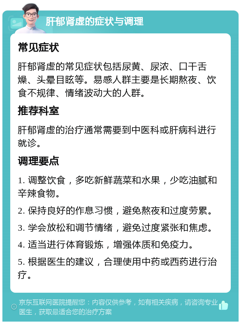 肝郁肾虚的症状与调理 常见症状 肝郁肾虚的常见症状包括尿黄、尿浓、口干舌燥、头晕目眩等。易感人群主要是长期熬夜、饮食不规律、情绪波动大的人群。 推荐科室 肝郁肾虚的治疗通常需要到中医科或肝病科进行就诊。 调理要点 1. 调整饮食，多吃新鲜蔬菜和水果，少吃油腻和辛辣食物。 2. 保持良好的作息习惯，避免熬夜和过度劳累。 3. 学会放松和调节情绪，避免过度紧张和焦虑。 4. 适当进行体育锻炼，增强体质和免疫力。 5. 根据医生的建议，合理使用中药或西药进行治疗。