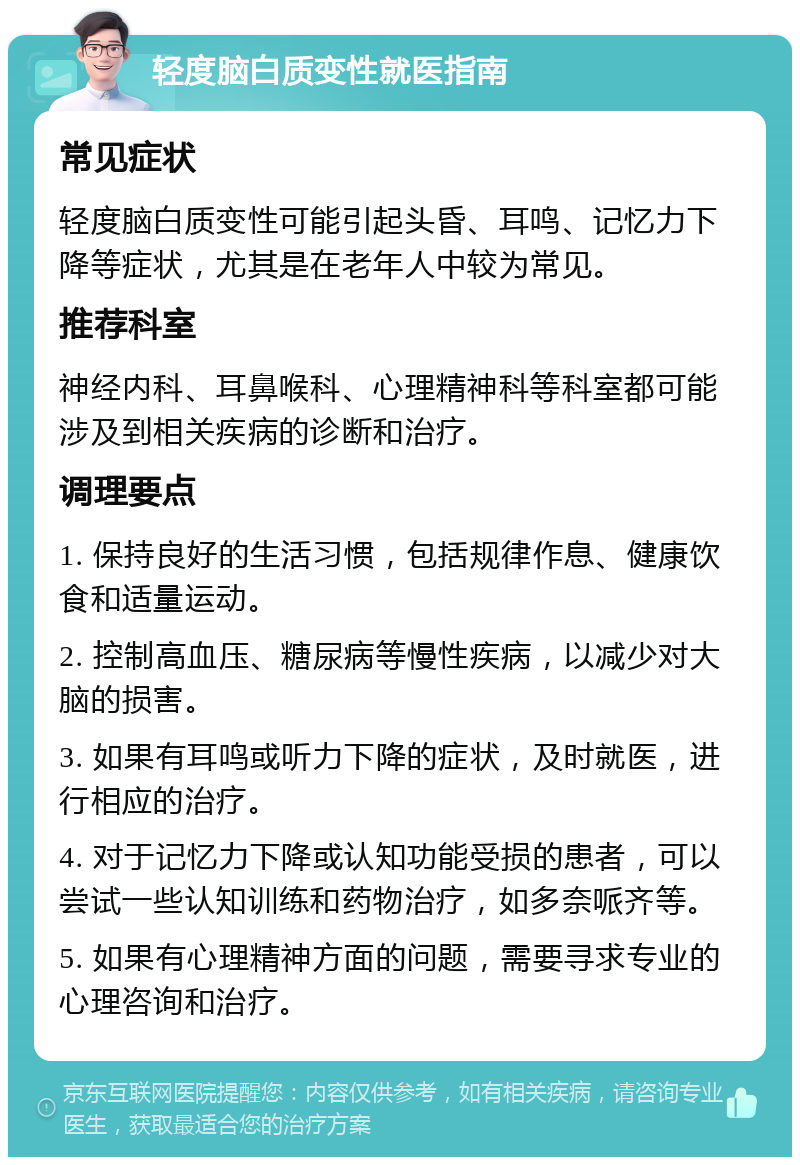 轻度脑白质变性就医指南 常见症状 轻度脑白质变性可能引起头昏、耳鸣、记忆力下降等症状，尤其是在老年人中较为常见。 推荐科室 神经内科、耳鼻喉科、心理精神科等科室都可能涉及到相关疾病的诊断和治疗。 调理要点 1. 保持良好的生活习惯，包括规律作息、健康饮食和适量运动。 2. 控制高血压、糖尿病等慢性疾病，以减少对大脑的损害。 3. 如果有耳鸣或听力下降的症状，及时就医，进行相应的治疗。 4. 对于记忆力下降或认知功能受损的患者，可以尝试一些认知训练和药物治疗，如多奈哌齐等。 5. 如果有心理精神方面的问题，需要寻求专业的心理咨询和治疗。