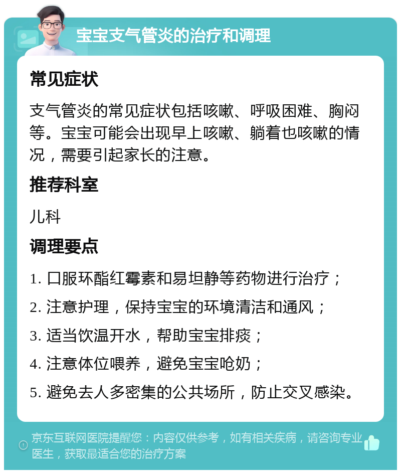 宝宝支气管炎的治疗和调理 常见症状 支气管炎的常见症状包括咳嗽、呼吸困难、胸闷等。宝宝可能会出现早上咳嗽、躺着也咳嗽的情况，需要引起家长的注意。 推荐科室 儿科 调理要点 1. 口服环酯红霉素和易坦静等药物进行治疗； 2. 注意护理，保持宝宝的环境清洁和通风； 3. 适当饮温开水，帮助宝宝排痰； 4. 注意体位喂养，避免宝宝呛奶； 5. 避免去人多密集的公共场所，防止交叉感染。