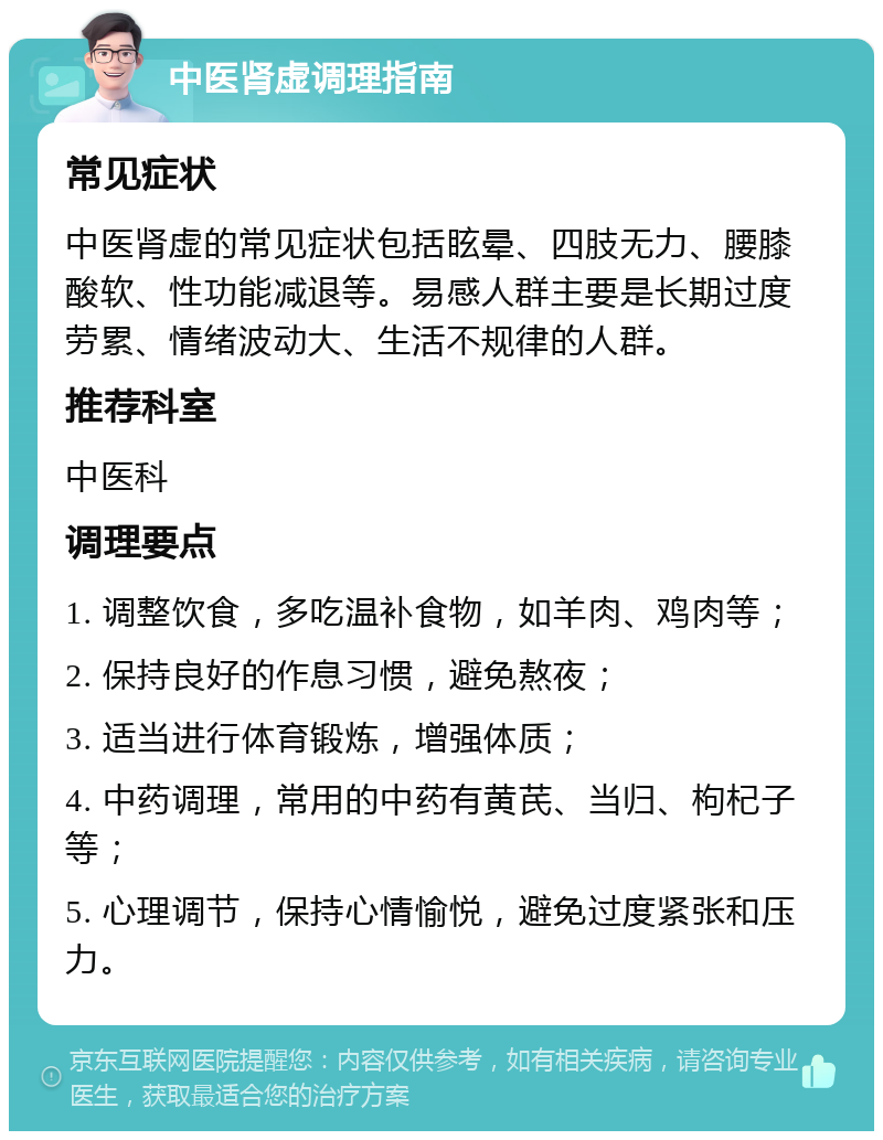 中医肾虚调理指南 常见症状 中医肾虚的常见症状包括眩晕、四肢无力、腰膝酸软、性功能减退等。易感人群主要是长期过度劳累、情绪波动大、生活不规律的人群。 推荐科室 中医科 调理要点 1. 调整饮食，多吃温补食物，如羊肉、鸡肉等； 2. 保持良好的作息习惯，避免熬夜； 3. 适当进行体育锻炼，增强体质； 4. 中药调理，常用的中药有黄芪、当归、枸杞子等； 5. 心理调节，保持心情愉悦，避免过度紧张和压力。