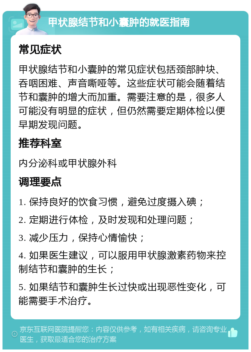 甲状腺结节和小囊肿的就医指南 常见症状 甲状腺结节和小囊肿的常见症状包括颈部肿块、吞咽困难、声音嘶哑等。这些症状可能会随着结节和囊肿的增大而加重。需要注意的是，很多人可能没有明显的症状，但仍然需要定期体检以便早期发现问题。 推荐科室 内分泌科或甲状腺外科 调理要点 1. 保持良好的饮食习惯，避免过度摄入碘； 2. 定期进行体检，及时发现和处理问题； 3. 减少压力，保持心情愉快； 4. 如果医生建议，可以服用甲状腺激素药物来控制结节和囊肿的生长； 5. 如果结节和囊肿生长过快或出现恶性变化，可能需要手术治疗。